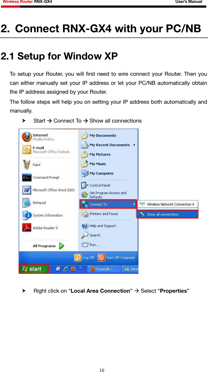 Wireless Router RNX-GX4                                                              User’s Manual     102. Connect RNX-GX4 with your PC/NB 2.1 Setup for Window XP To setup your Router, you will first need to wire connect your Router. Then you can either manually set your IP address or let your PC/NB automatically obtain the IP address assigned by your Router. The follow steps will help you on setting your IP address both automatically and manually. h Start Æ Connect To Æ Show all connections   h Right click on “Local Area Connection” Æ Select “Properties” 