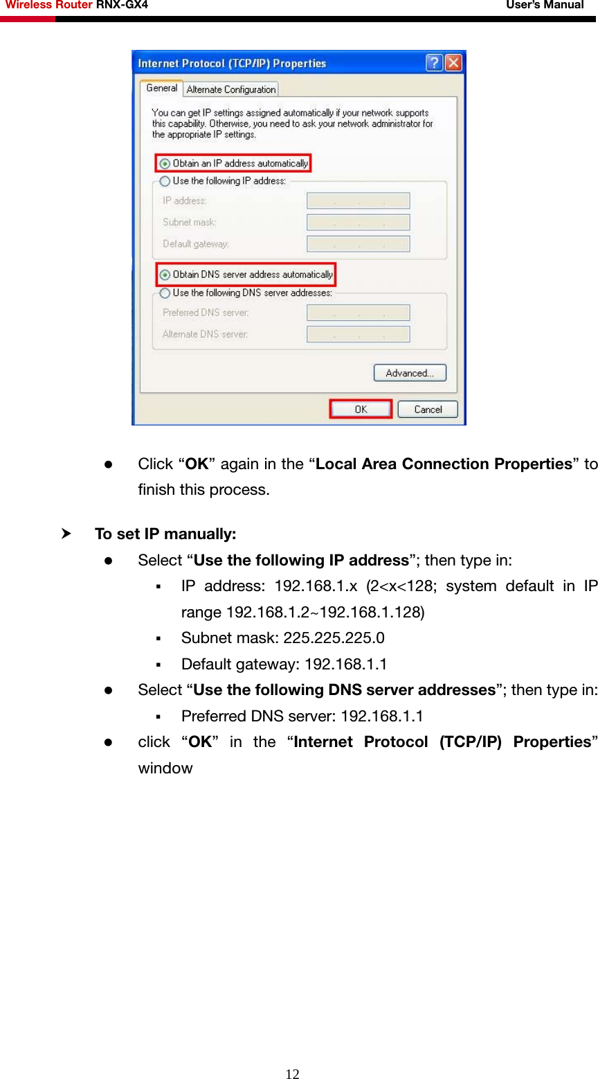 Wireless Router RNX-GX4                                                              User’s Manual     12  z Click “OK” again in the “Local Area Connection Properties” to finish this process.  h To set IP manually: z Select “Use the following IP address”; then type in:  IP address: 192.168.1.x (2&lt;x&lt;128; system default in IP range 192.168.1.2~192.168.1.128)  Subnet mask: 225.225.225.0  Default gateway: 192.168.1.1 z Select “Use the following DNS server addresses”; then type in:  Preferred DNS server: 192.168.1.1 z click “OK” in the “Internet Protocol (TCP/IP) Properties” window  
