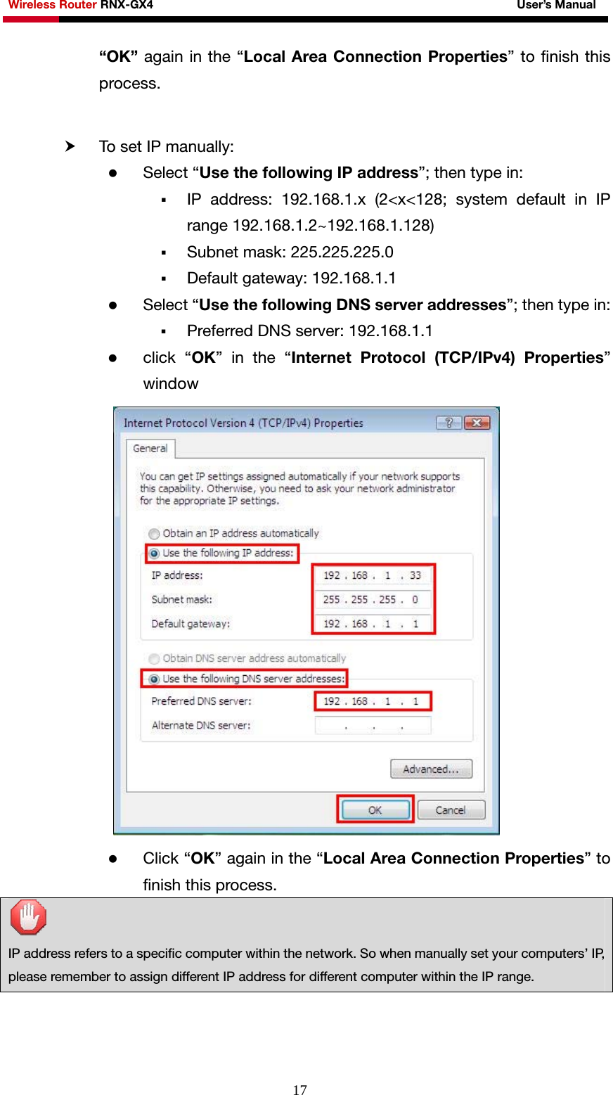 Wireless Router RNX-GX4                                                              User’s Manual     17“OK” again in the “Local Area Connection Properties” to finish this process.   h To set IP manually: z Select “Use the following IP address”; then type in:  IP address: 192.168.1.x (2&lt;x&lt;128; system default in IP range 192.168.1.2~192.168.1.128)  Subnet mask: 225.225.225.0  Default gateway: 192.168.1.1 z Select “Use the following DNS server addresses”; then type in:  Preferred DNS server: 192.168.1.1 z click “OK” in the “Internet Protocol (TCP/IPv4) Properties” window   z Click “OK” again in the “Local Area Connection Properties” to finish this process.   IP address refers to a specific computer within the network. So when manually set your computers’ IP, please remember to assign different IP address for different computer within the IP range.  