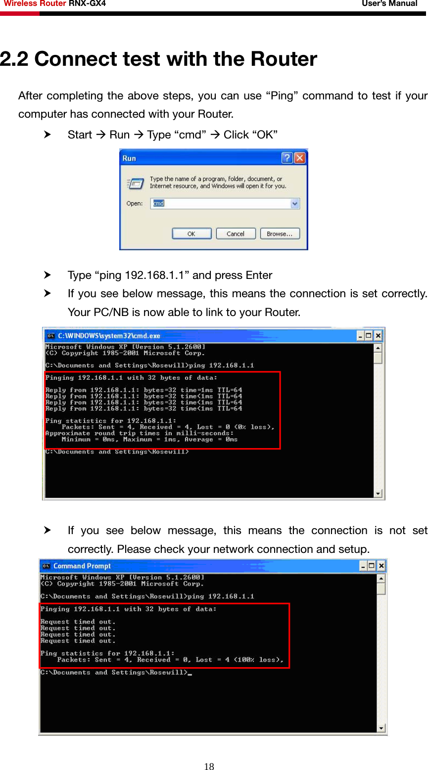 Wireless Router RNX-GX4                                                              User’s Manual     182.2 Connect test with the Router After completing the above steps, you can use “Ping” command to test if your computer has connected with your Router. h Start Æ Run Æ Type “cmd” Æ Click “OK”   h Type “ping 192.168.1.1” and press Enter h If you see below message, this means the connection is set correctly. Your PC/NB is now able to link to your Router.   h If you see below message, this means the connection is not set correctly. Please check your network connection and setup.  