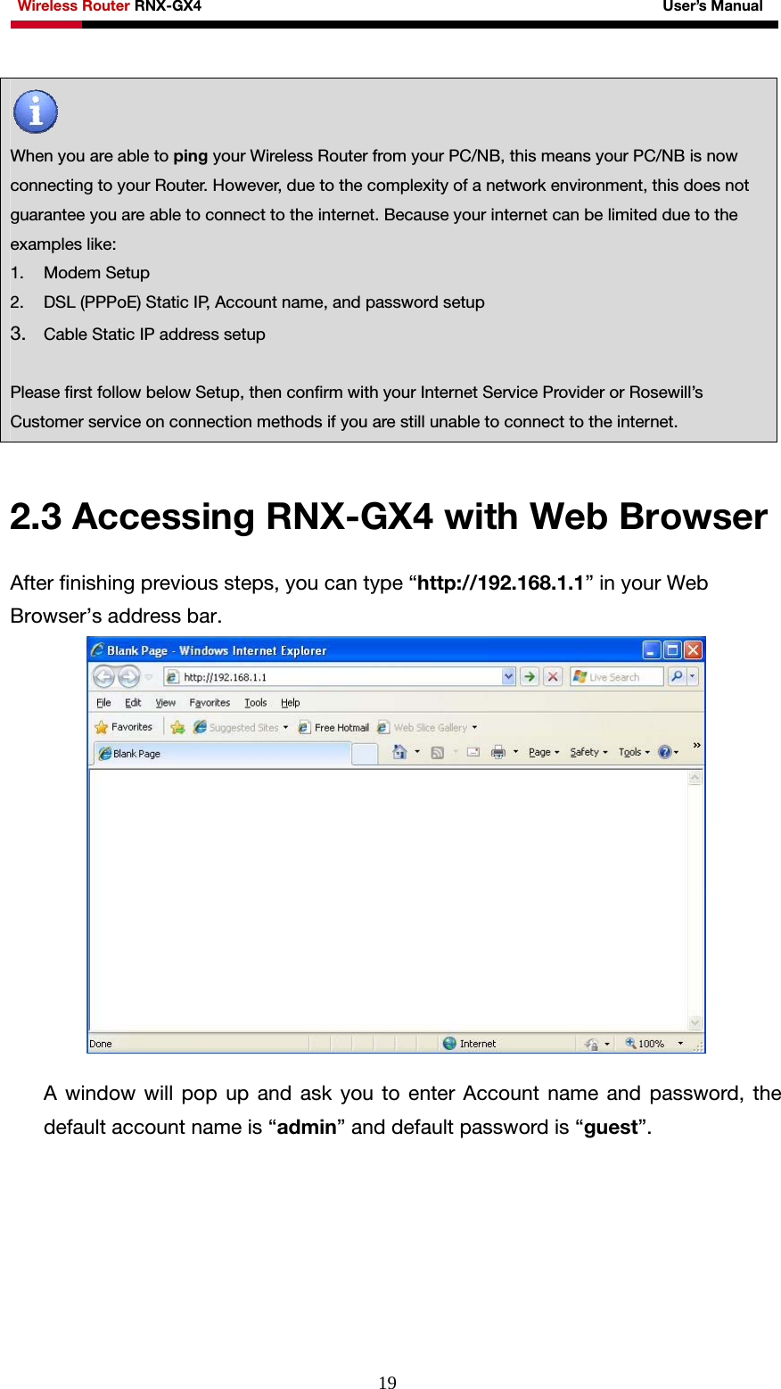 Wireless Router RNX-GX4                                                              User’s Manual     19   When you are able to ping your Wireless Router from your PC/NB, this means your PC/NB is now connecting to your Router. However, due to the complexity of a network environment, this does not guarantee you are able to connect to the internet. Because your internet can be limited due to the examples like: 1. Modem Setup 2. DSL (PPPoE) Static IP, Account name, and password setup 3. Cable Static IP address setup  Please first follow below Setup, then confirm with your Internet Service Provider or Rosewill’s Customer service on connection methods if you are still unable to connect to the internet.  2.3 Accessing RNX-GX4 with Web Browser After finishing previous steps, you can type “http://192.168.1.1” in your Web Browser’s address bar.   A window will pop up and ask you to enter Account name and password, the default account name is “admin” and default password is “guest”. 