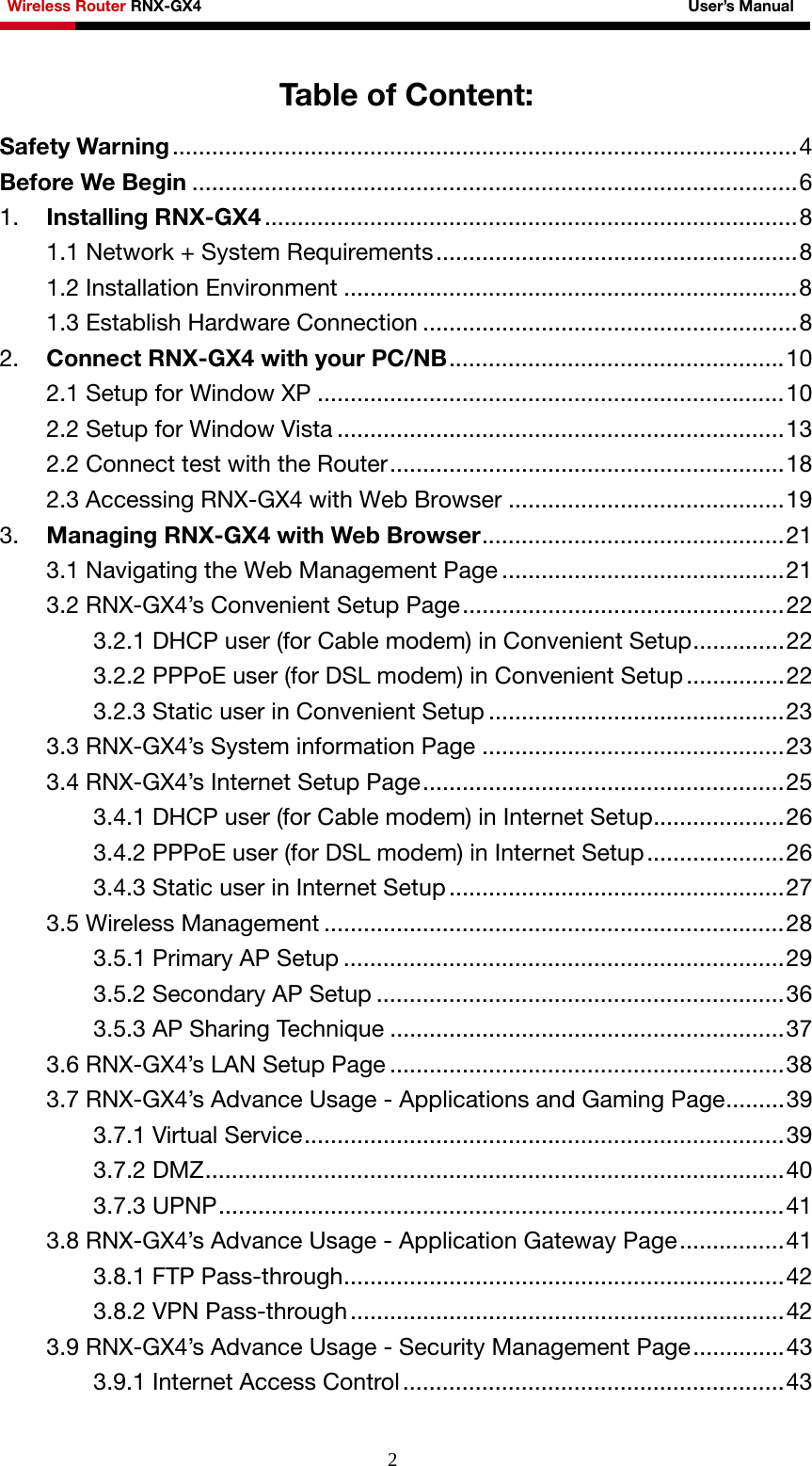 Wireless Router RNX-GX4                                                              User’s Manual     2Table of Content: Safety Warning ...............................................................................................4 Before We Begin ............................................................................................6 1.  Installing RNX-GX4 .................................................................................8 1.1 Network + System Requirements.......................................................8 1.2 Installation Environment .....................................................................8 1.3 Establish Hardware Connection .........................................................8 2.  Connect RNX-GX4 with your PC/NB...................................................10 2.1 Setup for Window XP .......................................................................10 2.2 Setup for Window Vista ....................................................................13 2.2 Connect test with the Router............................................................18 2.3 Accessing RNX-GX4 with Web Browser ..........................................19 3.  Managing RNX-GX4 with Web Browser..............................................21 3.1 Navigating the Web Management Page ...........................................21 3.2 RNX-GX4’s Convenient Setup Page.................................................22 3.2.1 DHCP user (for Cable modem) in Convenient Setup..............22 3.2.2 PPPoE user (for DSL modem) in Convenient Setup ...............22 3.2.3 Static user in Convenient Setup .............................................23 3.3 RNX-GX4’s System information Page ..............................................23 3.4 RNX-GX4’s Internet Setup Page.......................................................25 3.4.1 DHCP user (for Cable modem) in Internet Setup....................26 3.4.2 PPPoE user (for DSL modem) in Internet Setup.....................26 3.4.3 Static user in Internet Setup ...................................................27 3.5 Wireless Management ......................................................................28 3.5.1 Primary AP Setup ...................................................................29 3.5.2 Secondary AP Setup ..............................................................36 3.5.3 AP Sharing Technique ............................................................37 3.6 RNX-GX4’s LAN Setup Page ............................................................38 3.7 RNX-GX4’s Advance Usage - Applications and Gaming Page.........39 3.7.1 Virtual Service.........................................................................39 3.7.2 DMZ........................................................................................40 3.7.3 UPNP......................................................................................41 3.8 RNX-GX4’s Advance Usage - Application Gateway Page................41 3.8.1 FTP Pass-through...................................................................42 3.8.2 VPN Pass-through..................................................................42 3.9 RNX-GX4’s Advance Usage - Security Management Page..............43 3.9.1 Internet Access Control..........................................................43 