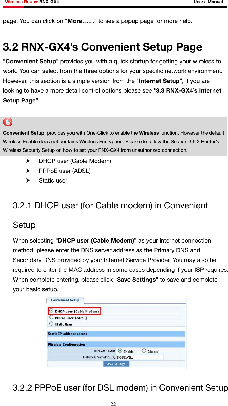 Wireless Router RNX-GX4                                                              User’s Manual     22page. You can click on “More……” to see a popup page for more help.  3.2 RNX-GX4’s Convenient Setup Page “Convenient Setup” provides you with a quick startup for getting your wireless to work. You can select from the three options for your specific network environment. However, this section is a simple version from the &quot;Internet Setup”, if you are looking to have a more detail control options please see &quot;3.3 RNX-GX4’s Internet Setup Page”.     Convenient Setup: provides you with One-Click to enable the Wireless function. However the default Wireless Enable does not contains Wireless Encryption. Please do follow the Section 3.5.2 Router’s Wireless Security Setup on how to set your RNX-GX4 from unauthorized connection. h DHCP user (Cable Modem)   h PPPoE user (ADSL) h Static user  3.2.1 DHCP user (for Cable modem) in Convenient Setup When selecting “DHCP user (Cable Modem)” as your internet connection method, please enter the DNS server address as the Primary DNS and Secondary DNS provided by your Internet Service Provider. You may also be required to enter the MAC address in some cases depending if your ISP requires. When complete entering, please click “Save Settings” to save and complete your basic setup.   3.2.2 PPPoE user (for DSL modem) in Convenient Setup 