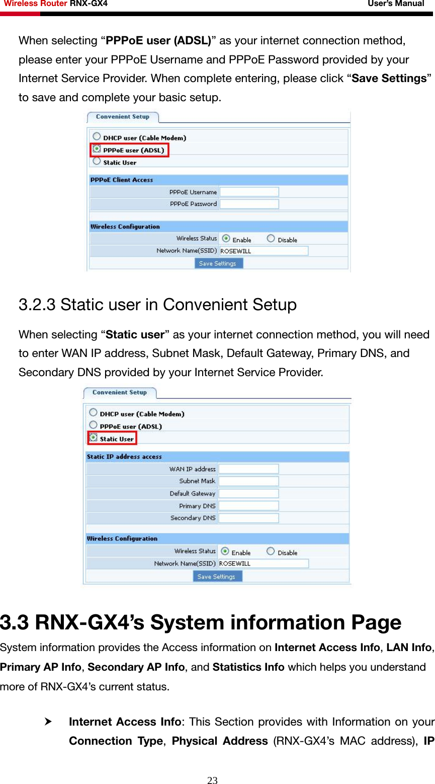 Wireless Router RNX-GX4                                                              User’s Manual     23When selecting “PPPoE user (ADSL)” as your internet connection method, please enter your PPPoE Username and PPPoE Password provided by your Internet Service Provider. When complete entering, please click “Save Settings” to save and complete your basic setup.   3.2.3 Static user in Convenient Setup When selecting “Static user” as your internet connection method, you will need to enter WAN IP address, Subnet Mask, Default Gateway, Primary DNS, and Secondary DNS provided by your Internet Service Provider.   3.3 RNX-GX4’s System information Page System information provides the Access information on Internet Access Info, LAN Info, Primary AP Info, Secondary AP Info, and Statistics Info which helps you understand more of RNX-GX4’s current status.  h Internet Access Info: This Section provides with Information on your Connection Type,  Physical Address (RNX-GX4’s MAC address), IP 