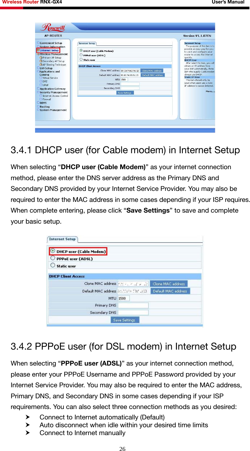 Wireless Router RNX-GX4                                                              User’s Manual     26 3.4.1 DHCP user (for Cable modem) in Internet Setup When selecting “DHCP user (Cable Modem)” as your internet connection method, please enter the DNS server address as the Primary DNS and Secondary DNS provided by your Internet Service Provider. You may also be required to enter the MAC address in some cases depending if your ISP requires. When complete entering, please click “Save Settings” to save and complete your basic setup.    3.4.2 PPPoE user (for DSL modem) in Internet Setup When selecting “PPPoE user (ADSL)” as your internet connection method, please enter your PPPoE Username and PPPoE Password provided by your Internet Service Provider. You may also be required to enter the MAC address, Primary DNS, and Secondary DNS in some cases depending if your ISP requirements. You can also select three connection methods as you desired: h Connect to Internet automatically (Default)   h Auto disconnect when idle within your desired time limits h Connect to Internet manually 