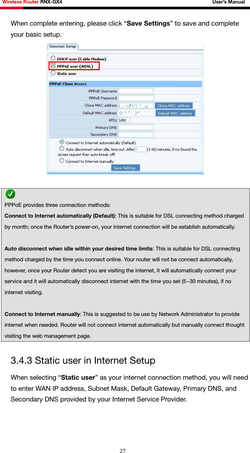 Wireless Router RNX-GX4                                                              User’s Manual     27When complete entering, please click “Save Settings” to save and complete your basic setup.    3.4.3 Static user in Internet Setup When selecting “Static user” as your internet connection method, you will need to enter WAN IP address, Subnet Mask, Default Gateway, Primary DNS, and Secondary DNS provided by your Internet Service Provider.   PPPoE provides three connection methods: Connect to Internet automatically (Default): This is suitable for DSL connecting method charged by month; once the Router’s power-on, your internet connection will be establish automatically.  Auto disconnect when idle within your desired time limits: This is suitable for DSL connecting method charged by the time you connect online. Your router will not be connect automatically, however, once your Router detect you are visiting the internet, it will automatically connect your service and it will automatically disconnect internet with the time you set (5~30 minutes), if no internet visiting.  Connect to Internet manually: This is suggested to be use by Network Administrator to provide internet when needed. Router will not connect internet automatically but manually connect thought visiting the web management page. 