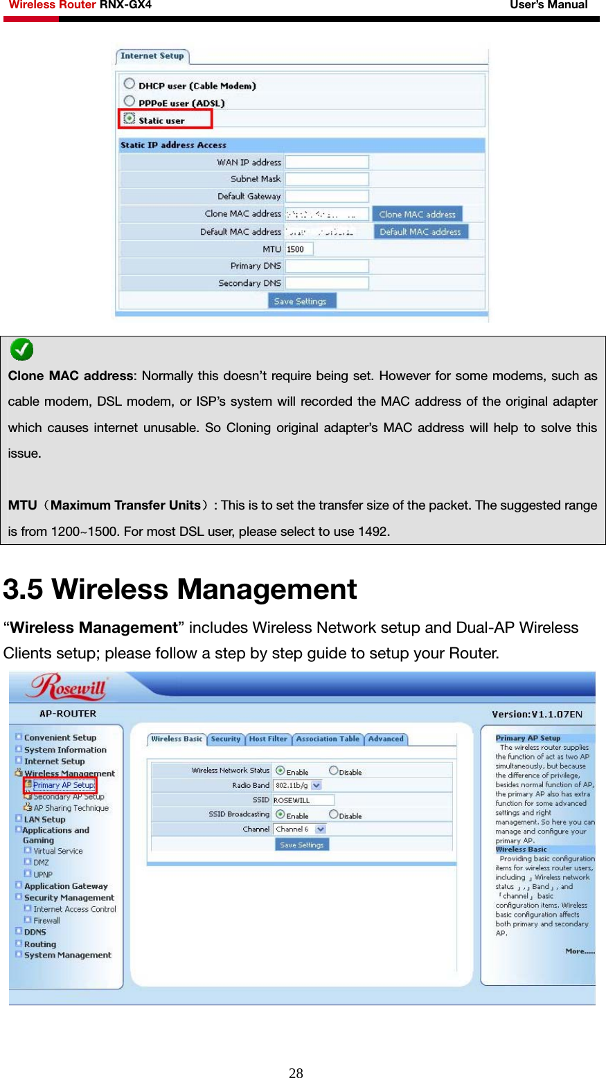 Wireless Router RNX-GX4                                                              User’s Manual     28  3.5 Wireless Management “Wireless Management” includes Wireless Network setup and Dual-AP Wireless Clients setup; please follow a step by step guide to setup your Router.   Clone MAC address: Normally this doesn’t require being set. However for some modems, such as cable modem, DSL modem, or ISP’s system will recorded the MAC address of the original adapter which causes internet unusable. So Cloning original adapter’s MAC address will help to solve this issue.  MTU（Maximum Transfer Units）: This is to set the transfer size of the packet. The suggested range is from 1200~1500. For most DSL user, please select to use 1492.   