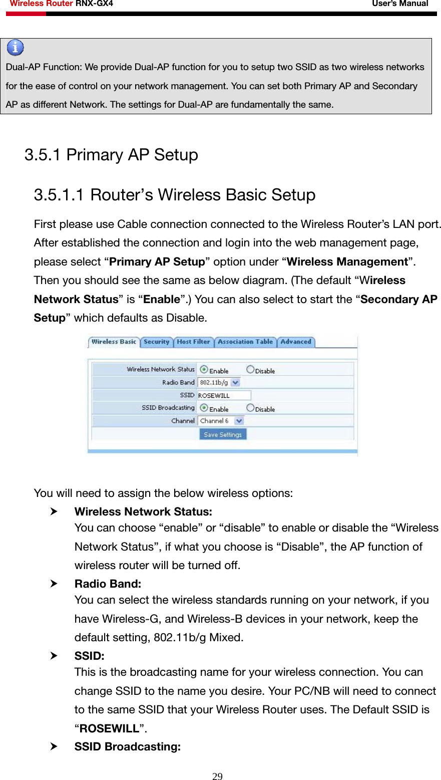 Wireless Router RNX-GX4                                                              User’s Manual     29 3.5.1 Primary AP Setup 3.5.1.1 Router’s Wireless Basic Setup First please use Cable connection connected to the Wireless Router’s LAN port. After established the connection and login into the web management page, please select “Primary AP Setup” option under “Wireless Management”. Then you should see the same as below diagram. (The default “Wireless Network Status” is “Enable”.) You can also select to start the “Secondary AP Setup” which defaults as Disable.   You will need to assign the below wireless options: h Wireless Network Status: You can choose “enable” or “disable” to enable or disable the “Wireless Network Status”, if what you choose is “Disable”, the AP function of wireless router will be turned off. h Radio Band:   You can select the wireless standards running on your network, if you have Wireless-G, and Wireless-B devices in your network, keep the default setting, 802.11b/g Mixed.   h SSID: This is the broadcasting name for your wireless connection. You can change SSID to the name you desire. Your PC/NB will need to connect to the same SSID that your Wireless Router uses. The Default SSID is “ROSEWILL”.  h SSID Broadcasting:  Dual-AP Function: We provide Dual-AP function for you to setup two SSID as two wireless networks for the ease of control on your network management. You can set both Primary AP and Secondary AP as different Network. The settings for Dual-AP are fundamentally the same.   