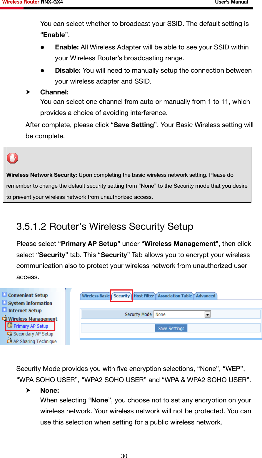 Wireless Router RNX-GX4                                                              User’s Manual     30You can select whether to broadcast your SSID. The default setting is “Enable”. z Enable: All Wireless Adapter will be able to see your SSID within your Wireless Router’s broadcasting range.   z Disable: You will need to manually setup the connection between your wireless adapter and SSID. h Channel: You can select one channel from auto or manually from 1 to 11, which provides a choice of avoiding interference. After complete, please click “Save Setting”. Your Basic Wireless setting will be complete.    3.5.1.2 Router’s Wireless Security Setup Please select “Primary AP Setup” under “Wireless Management”, then click select “Security” tab. This “Security” Tab allows you to encrypt your wireless communication also to protect your wireless network from unauthorized user access.     Security Mode provides you with five encryption selections, “None”, “WEP”, “WPA SOHO USER”, “WPA2 SOHO USER” and “WPA &amp; WPA2 SOHO USER”. h None: When selecting “None”, you choose not to set any encryption on your wireless network. Your wireless network will not be protected. You can use this selection when setting for a public wireless network.  Wireless Network Security: Upon completing the basic wireless network setting. Please do remember to change the default security setting from “None” to the Security mode that you desire to prevent your wireless network from unauthorized access. 