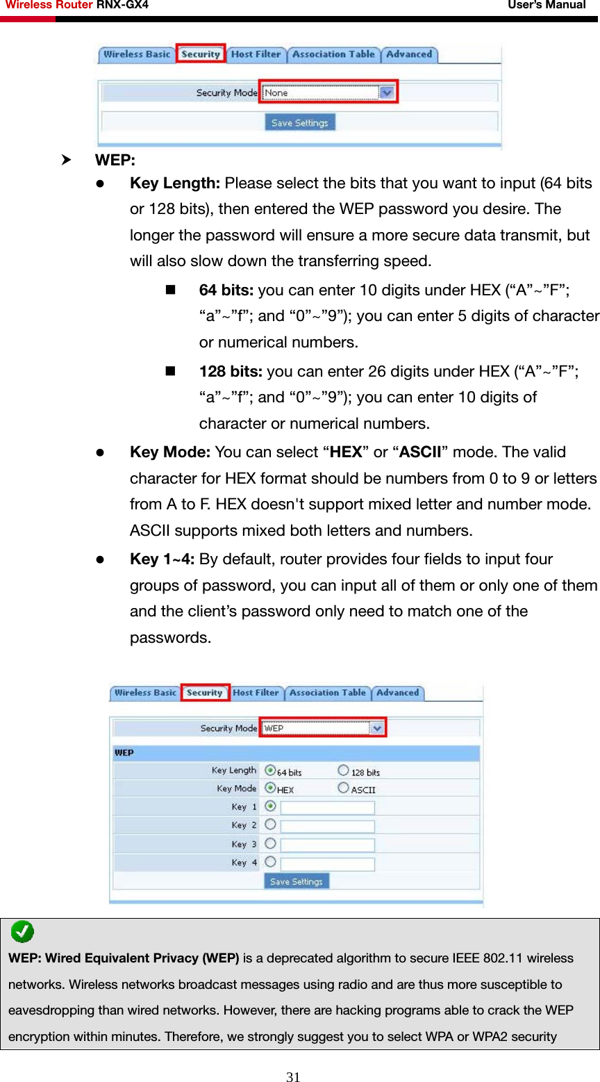 Wireless Router RNX-GX4                                                              User’s Manual     31 h WEP:  z Key Length: Please select the bits that you want to input (64 bits or 128 bits), then entered the WEP password you desire. The longer the password will ensure a more secure data transmit, but will also slow down the transferring speed.  64 bits: you can enter 10 digits under HEX (“A”~”F”; “a”~”f”; and “0”~”9”); you can enter 5 digits of character or numerical numbers.  128 bits: you can enter 26 digits under HEX (“A”~”F”; “a”~”f”; and “0”~”9”); you can enter 10 digits of character or numerical numbers. z Key Mode: You can select “HEX” or “ASCII” mode. The valid character for HEX format should be numbers from 0 to 9 or letters from A to F. HEX doesn&apos;t support mixed letter and number mode. ASCII supports mixed both letters and numbers. z Key 1~4: By default, router provides four fields to input four groups of password, you can input all of them or only one of them and the client’s password only need to match one of the passwords.    WEP: Wired Equivalent Privacy (WEP) is a deprecated algorithm to secure IEEE 802.11 wireless networks. Wireless networks broadcast messages using radio and are thus more susceptible to eavesdropping than wired networks. However, there are hacking programs able to crack the WEP encryption within minutes. Therefore, we strongly suggest you to select WPA or WPA2 security 