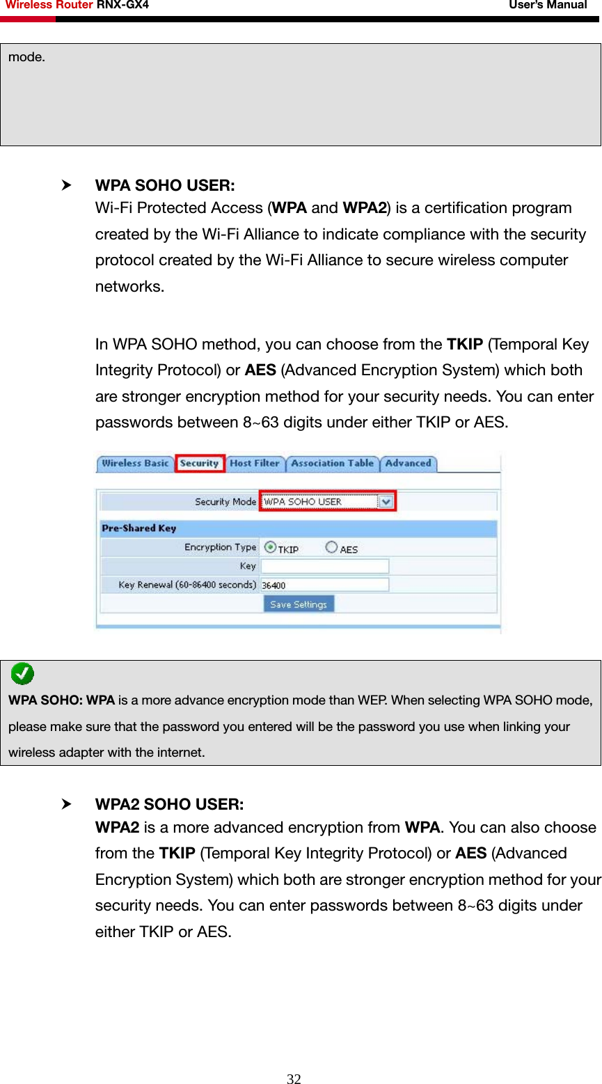 Wireless Router RNX-GX4                                                              User’s Manual     32 h WPA SOHO USER:   Wi-Fi Protected Access (WPA and WPA2) is a certification program created by the Wi-Fi Alliance to indicate compliance with the security protocol created by the Wi-Fi Alliance to secure wireless computer networks.  In WPA SOHO method, you can choose from the TKIP (Temporal Key Integrity Protocol) or AES (Advanced Encryption System) which both are stronger encryption method for your security needs. You can enter passwords between 8~63 digits under either TKIP or AES.   h WPA2 SOHO USER:   WPA2 is a more advanced encryption from WPA. You can also choose from the TKIP (Temporal Key Integrity Protocol) or AES (Advanced Encryption System) which both are stronger encryption method for your security needs. You can enter passwords between 8~63 digits under either TKIP or AES. mode.  WPA SOHO: WPA is a more advance encryption mode than WEP. When selecting WPA SOHO mode, please make sure that the password you entered will be the password you use when linking your wireless adapter with the internet. 