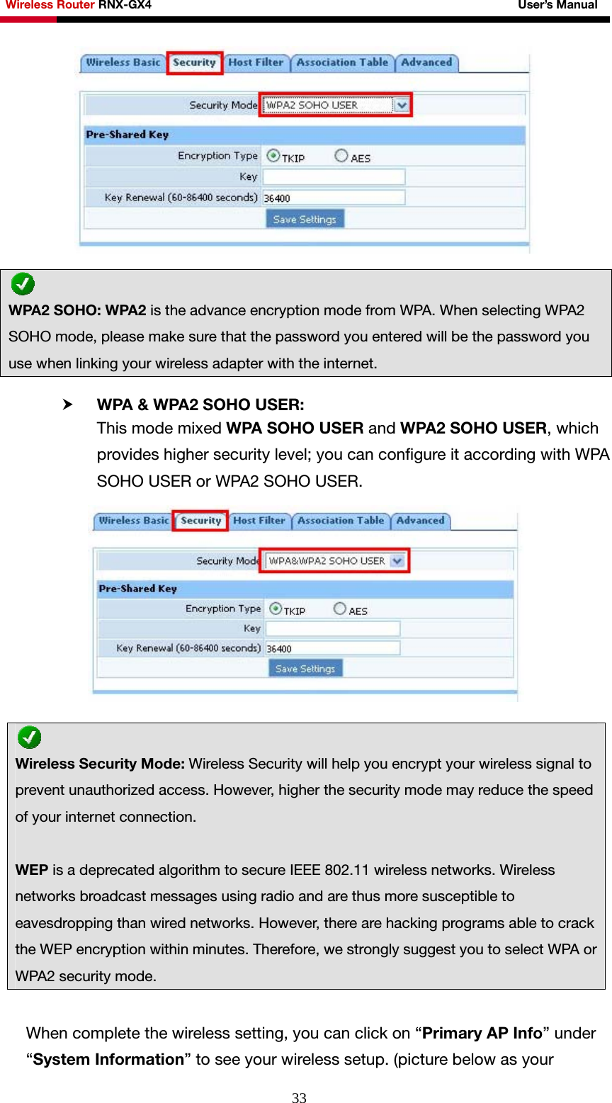 Wireless Router RNX-GX4                                                              User’s Manual     33  h WPA &amp; WPA2 SOHO USER:   This mode mixed WPA SOHO USER and WPA2 SOHO USER, which provides higher security level; you can configure it according with WPA SOHO USER or WPA2 SOHO USER.   When complete the wireless setting, you can click on “Primary AP Info” under “System Information” to see your wireless setup. (picture below as your  WPA2 SOHO: WPA2 is the advance encryption mode from WPA. When selecting WPA2 SOHO mode, please make sure that the password you entered will be the password you use when linking your wireless adapter with the internet.  Wireless Security Mode: Wireless Security will help you encrypt your wireless signal to prevent unauthorized access. However, higher the security mode may reduce the speed of your internet connection.    WEP is a deprecated algorithm to secure IEEE 802.11 wireless networks. Wireless networks broadcast messages using radio and are thus more susceptible to eavesdropping than wired networks. However, there are hacking programs able to crack the WEP encryption within minutes. Therefore, we strongly suggest you to select WPA or WPA2 security mode. 