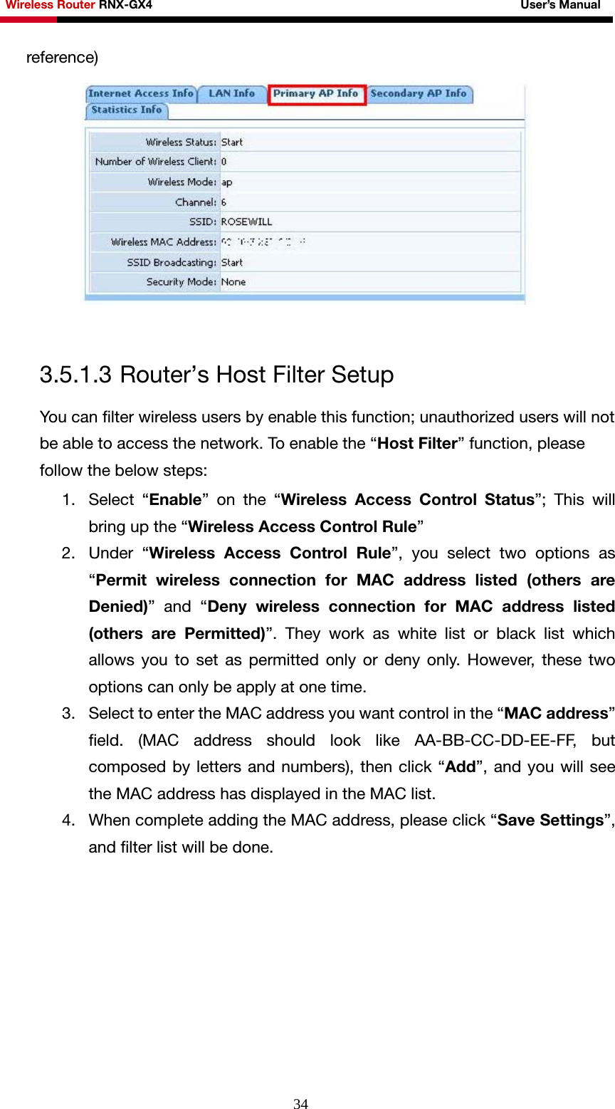 Wireless Router RNX-GX4                                                              User’s Manual     34reference)   3.5.1.3 Router’s Host Filter Setup You can filter wireless users by enable this function; unauthorized users will not be able to access the network. To enable the “Host Filter” function, please follow the below steps: 1. Select “Enable” on the “Wireless Access Control Status”; This will bring up the “Wireless Access Control Rule” 2. Under “Wireless Access Control Rule”, you select two options as “Permit wireless connection for MAC address listed (others are Denied)” and “Deny wireless connection for MAC address listed (others are Permitted)”. They work as white list or black list which allows you to set as permitted only or deny only. However, these two options can only be apply at one time.   3. Select to enter the MAC address you want control in the “MAC address” field. (MAC address should look like AA-BB-CC-DD-EE-FF, but composed by letters and numbers), then click “Add”, and you will see the MAC address has displayed in the MAC list. 4. When complete adding the MAC address, please click “Save Settings”, and filter list will be done. 
