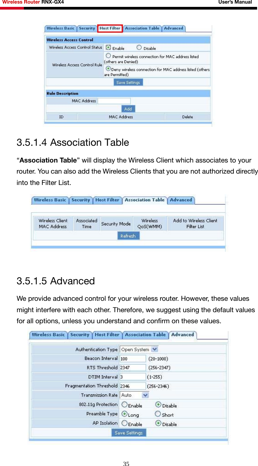 Wireless Router RNX-GX4                                                              User’s Manual     35 3.5.1.4 Association Table “Association Table” will display the Wireless Client which associates to your router. You can also add the Wireless Clients that you are not authorized directly into the Filter List.   3.5.1.5 Advanced We provide advanced control for your wireless router. However, these values might interfere with each other. Therefore, we suggest using the default values for all options, unless you understand and confirm on these values.   