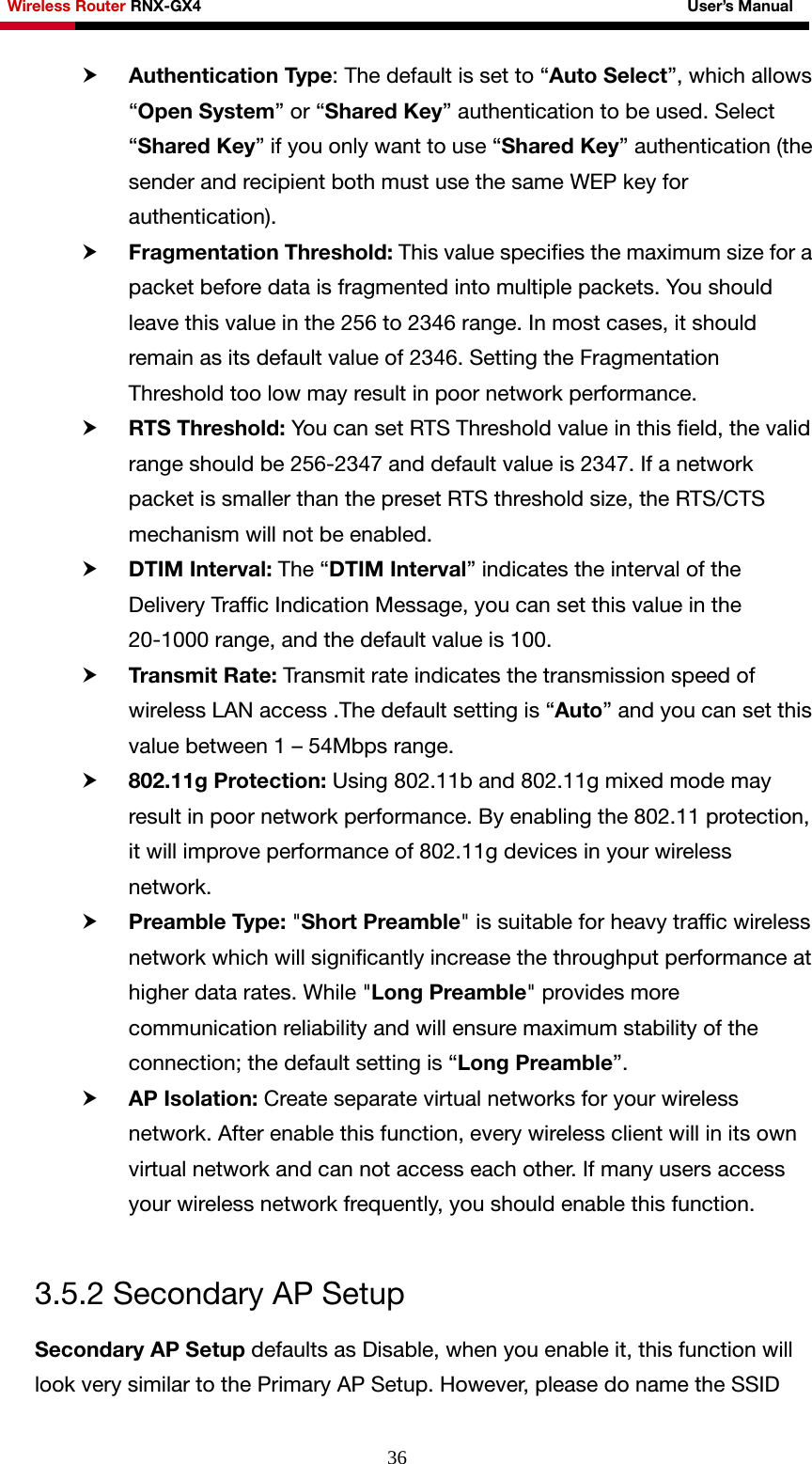Wireless Router RNX-GX4                                                              User’s Manual     36h Authentication Type: The default is set to “Auto Select”, which allows “Open System” or “Shared Key” authentication to be used. Select “Shared Key” if you only want to use “Shared Key” authentication (the sender and recipient both must use the same WEP key for authentication). h Fragmentation Threshold: This value specifies the maximum size for a packet before data is fragmented into multiple packets. You should leave this value in the 256 to 2346 range. In most cases, it should remain as its default value of 2346. Setting the Fragmentation Threshold too low may result in poor network performance. h RTS Threshold: You can set RTS Threshold value in this field, the valid range should be 256-2347 and default value is 2347. If a network packet is smaller than the preset RTS threshold size, the RTS/CTS mechanism will not be enabled.   h DTIM Interval: The “DTIM Interval” indicates the interval of the Delivery Traffic Indication Message, you can set this value in the 20-1000 range, and the default value is 100.   h Transmit Rate: Transmit rate indicates the transmission speed of wireless LAN access .The default setting is “Auto” and you can set this value between 1 – 54Mbps range.   h 802.11g Protection: Using 802.11b and 802.11g mixed mode may result in poor network performance. By enabling the 802.11 protection, it will improve performance of 802.11g devices in your wireless network.  h Preamble Type: &quot;Short Preamble&quot; is suitable for heavy traffic wireless network which will significantly increase the throughput performance at higher data rates. While &quot;Long Preamble&quot; provides more communication reliability and will ensure maximum stability of the connection; the default setting is “Long Preamble”.  h AP Isolation: Create separate virtual networks for your wireless network. After enable this function, every wireless client will in its own virtual network and can not access each other. If many users access your wireless network frequently, you should enable this function.  3.5.2 Secondary AP Setup Secondary AP Setup defaults as Disable, when you enable it, this function will look very similar to the Primary AP Setup. However, please do name the SSID 