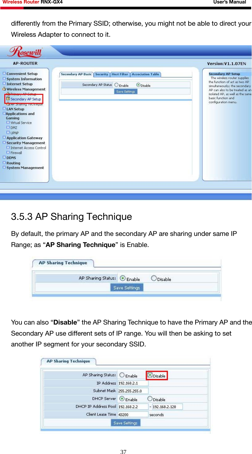 Wireless Router RNX-GX4                                                              User’s Manual     37differently from the Primary SSID; otherwise, you might not be able to direct your Wireless Adapter to connect to it.  3.5.3 AP Sharing Technique By default, the primary AP and the secondary AP are sharing under same IP Range; as “AP Sharing Technique” is Enable.     You can also “Disable” the AP Sharing Technique to have the Primary AP and the Secondary AP use different sets of IP range. You will then be asking to set another IP segment for your secondary SSID.  