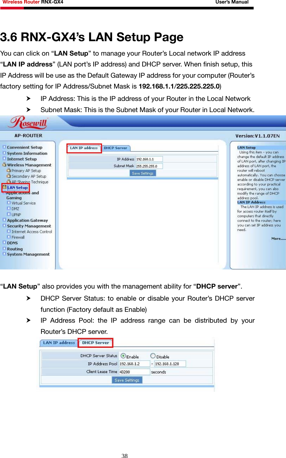 Wireless Router RNX-GX4                                                              User’s Manual     38 3.6 RNX-GX4’s LAN Setup Page You can click on “LAN Setup” to manage your Router’s Local network IP address “LAN IP address” (LAN port’s IP address) and DHCP server. When finish setup, this IP Address will be use as the Default Gateway IP address for your computer (Router’s factory setting for IP Address/Subnet Mask is 192.168.1.1/225.225.225.0) h IP Address: This is the IP address of your Router in the Local Network h Subnet Mask: This is the Subnet Mask of your Router in Local Network.   “LAN Setup” also provides you with the management ability for “DHCP server”.  h DHCP Server Status: to enable or disable your Router’s DHCP server function (Factory default as Enable) h IP Address Pool: the IP address range can be distributed by your Router’s DHCP server.   