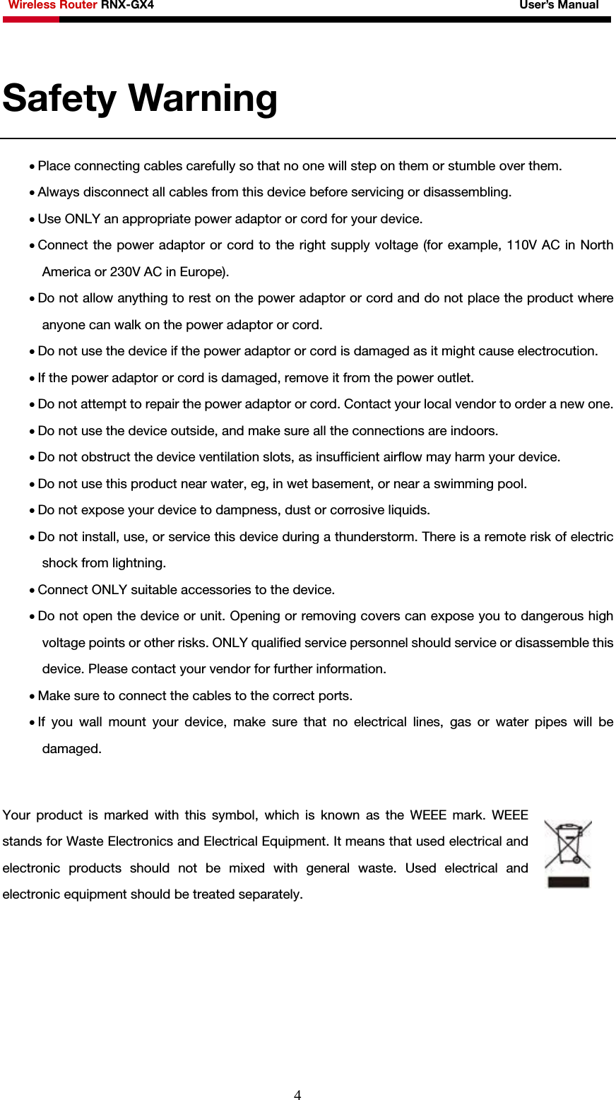 Wireless Router RNX-GX4                                                              User’s Manual     4Safety Warning   • Place connecting cables carefully so that no one will step on them or stumble over them. • Always disconnect all cables from this device before servicing or disassembling. • Use ONLY an appropriate power adaptor or cord for your device. • Connect the power adaptor or cord to the right supply voltage (for example, 110V AC in North America or 230V AC in Europe). • Do not allow anything to rest on the power adaptor or cord and do not place the product where anyone can walk on the power adaptor or cord. • Do not use the device if the power adaptor or cord is damaged as it might cause electrocution.   • If the power adaptor or cord is damaged, remove it from the power outlet. • Do not attempt to repair the power adaptor or cord. Contact your local vendor to order a new one. • Do not use the device outside, and make sure all the connections are indoors.   • Do not obstruct the device ventilation slots, as insufficient airflow may harm your device. • Do not use this product near water, eg, in wet basement, or near a swimming pool. • Do not expose your device to dampness, dust or corrosive liquids. • Do not install, use, or service this device during a thunderstorm. There is a remote risk of electric shock from lightning. • Connect ONLY suitable accessories to the device. • Do not open the device or unit. Opening or removing covers can expose you to dangerous high voltage points or other risks. ONLY qualified service personnel should service or disassemble this device. Please contact your vendor for further information. • Make sure to connect the cables to the correct ports. • If you wall mount your device, make sure that no electrical lines, gas or water pipes will be damaged.  Your product is marked with this symbol, which is known as the WEEE mark. WEEE stands for Waste Electronics and Electrical Equipment. It means that used electrical and electronic products should not be mixed with general waste. Used electrical and electronic equipment should be treated separately.      