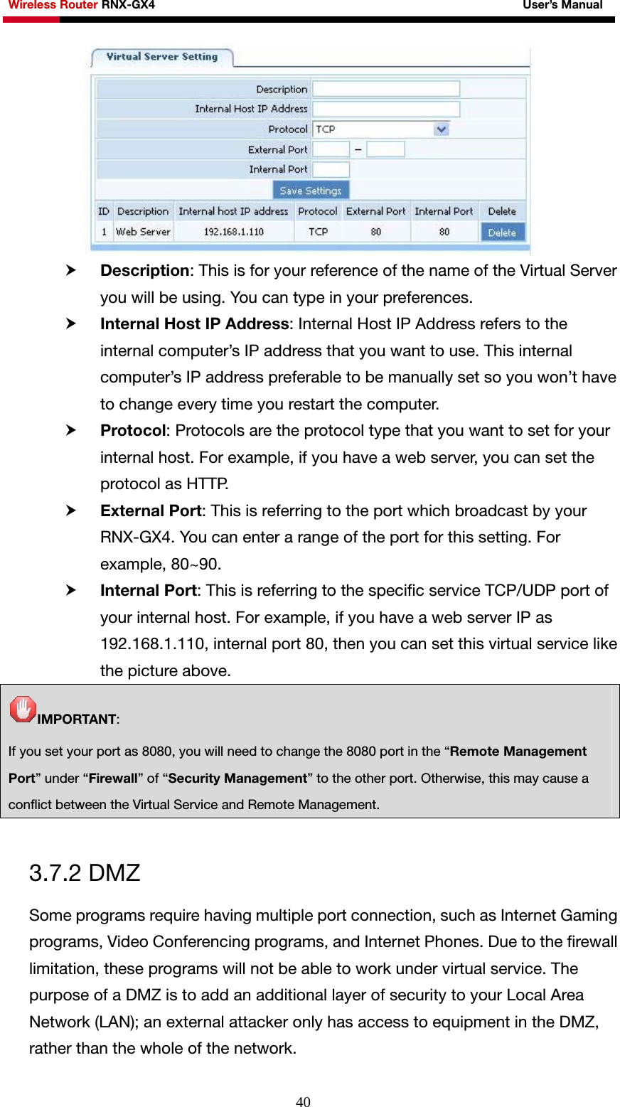 Wireless Router RNX-GX4                                                              User’s Manual     40 h Description: This is for your reference of the name of the Virtual Server you will be using. You can type in your preferences. h Internal Host IP Address: Internal Host IP Address refers to the internal computer’s IP address that you want to use. This internal computer’s IP address preferable to be manually set so you won’t have to change every time you restart the computer. h Protocol: Protocols are the protocol type that you want to set for your internal host. For example, if you have a web server, you can set the protocol as HTTP. h External Port: This is referring to the port which broadcast by your RNX-GX4. You can enter a range of the port for this setting. For example, 80~90. h Internal Port: This is referring to the specific service TCP/UDP port of your internal host. For example, if you have a web server IP as 192.168.1.110, internal port 80, then you can set this virtual service like the picture above. IMPORTANT: If you set your port as 8080, you will need to change the 8080 port in the “Remote Management Port” under “Firewall” of “Security Management” to the other port. Otherwise, this may cause a conflict between the Virtual Service and Remote Management.  3.7.2 DMZ Some programs require having multiple port connection, such as Internet Gaming programs, Video Conferencing programs, and Internet Phones. Due to the firewall limitation, these programs will not be able to work under virtual service. The purpose of a DMZ is to add an additional layer of security to your Local Area Network (LAN); an external attacker only has access to equipment in the DMZ, rather than the whole of the network. 
