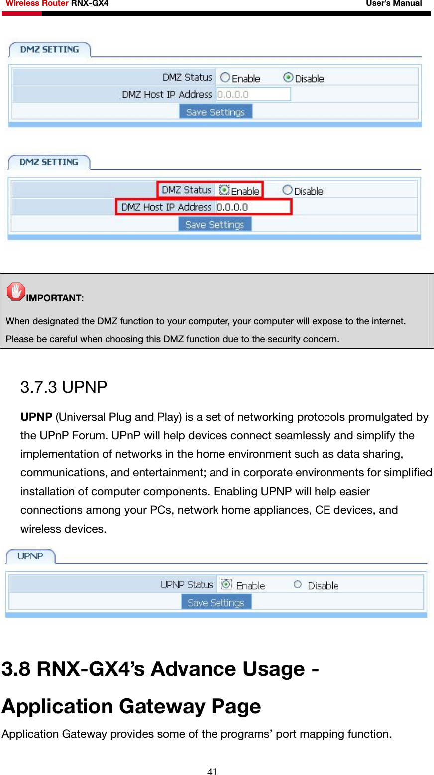 Wireless Router RNX-GX4                                                              User’s Manual     41  IMPORTANT: When designated the DMZ function to your computer, your computer will expose to the internet. Please be careful when choosing this DMZ function due to the security concern.  3.7.3 UPNP UPNP (Universal Plug and Play) is a set of networking protocols promulgated by the UPnP Forum. UPnP will help devices connect seamlessly and simplify the implementation of networks in the home environment such as data sharing, communications, and entertainment; and in corporate environments for simplified installation of computer components. Enabling UPNP will help easier connections among your PCs, network home appliances, CE devices, and wireless devices.   3.8 RNX-GX4’s Advance Usage - Application Gateway Page Application Gateway provides some of the programs’ port mapping function. 