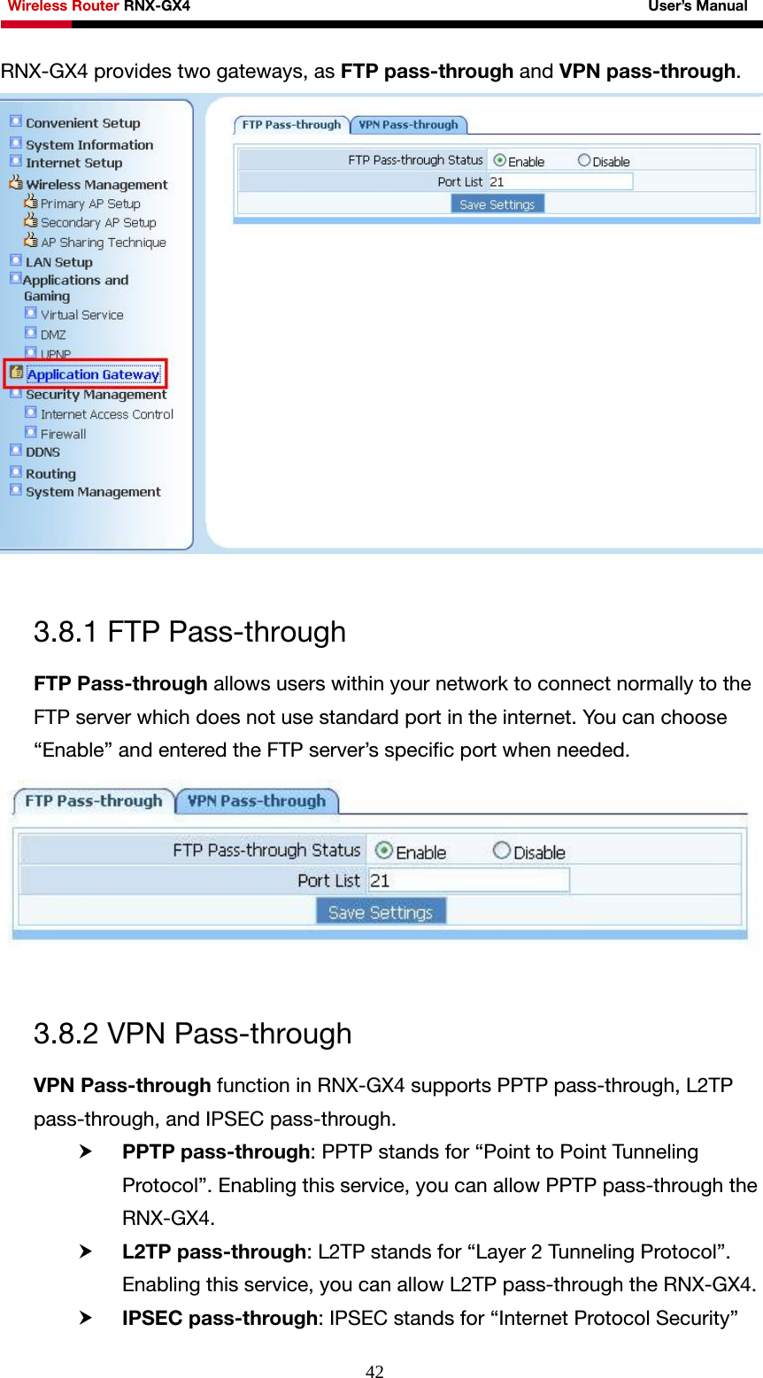 Wireless Router RNX-GX4                                                              User’s Manual     42RNX-GX4 provides two gateways, as FTP pass-through and VPN pass-through.   3.8.1 FTP Pass-through FTP Pass-through allows users within your network to connect normally to the FTP server which does not use standard port in the internet. You can choose “Enable” and entered the FTP server’s specific port when needed.   3.8.2 VPN Pass-through VPN Pass-through function in RNX-GX4 supports PPTP pass-through, L2TP pass-through, and IPSEC pass-through. h PPTP pass-through: PPTP stands for “Point to Point Tunneling Protocol”. Enabling this service, you can allow PPTP pass-through the RNX-GX4. h L2TP pass-through: L2TP stands for “Layer 2 Tunneling Protocol”. Enabling this service, you can allow L2TP pass-through the RNX-GX4. h IPSEC pass-through: IPSEC stands for “Internet Protocol Security” 