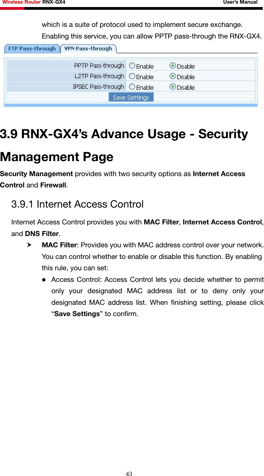 Wireless Router RNX-GX4                                                              User’s Manual     43which is a suite of protocol used to implement secure exchange. Enabling this service, you can allow PPTP pass-through the RNX-GX4.   3.9 RNX-GX4’s Advance Usage - Security Management Page Security Management provides with two security options as Internet Access Control and Firewall. 3.9.1 Internet Access Control Internet Access Control provides you with MAC Filter, Internet Access Control, and DNS Filter. h MAC Filter: Provides you with MAC address control over your network. You can control whether to enable or disable this function. By enabling this rule, you can set: z Access Control: Access Control lets you decide whether to permit only your designated MAC address list or to deny only your designated MAC address list. When finishing setting, please click “Save Settings” to confirm. 