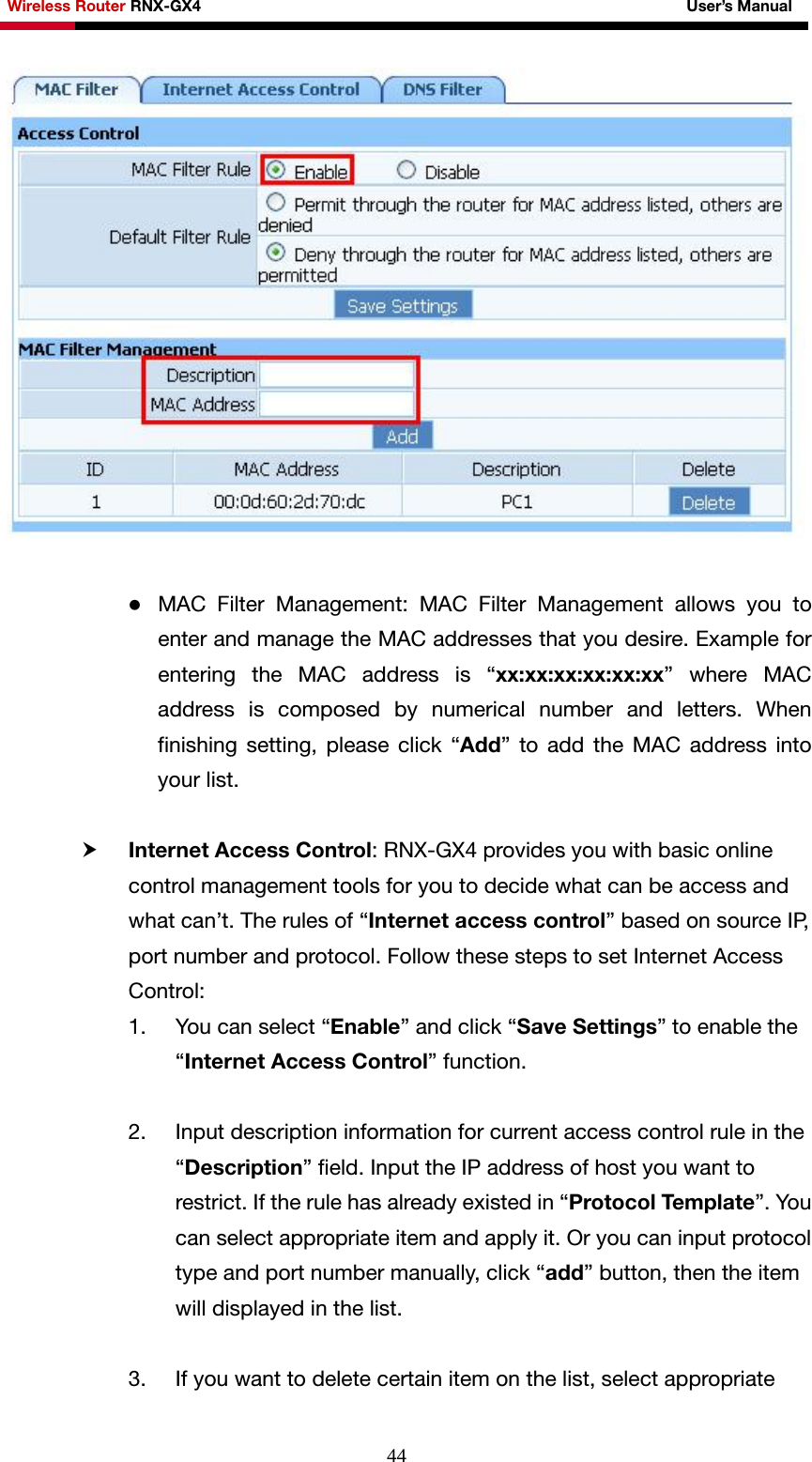 Wireless Router RNX-GX4                                                              User’s Manual     44  z MAC Filter Management: MAC Filter Management allows you to enter and manage the MAC addresses that you desire. Example for entering the MAC address is “xx:xx:xx:xx:xx:xx” where MAC address is composed by numerical number and letters. When finishing setting, please click “Add” to add the MAC address into your list.  h Internet Access Control: RNX-GX4 provides you with basic online control management tools for you to decide what can be access and what can’t. The rules of “Internet access control” based on source IP, port number and protocol. Follow these steps to set Internet Access Control:  1. You can select “Enable” and click “Save Settings” to enable the “Internet Access Control” function.    2. Input description information for current access control rule in the “Description” field. Input the IP address of host you want to restrict. If the rule has already existed in “Protocol Tem p lat e ”. You can select appropriate item and apply it. Or you can input protocol type and port number manually, click “add” button, then the item will displayed in the list.  3. If you want to delete certain item on the list, select appropriate 