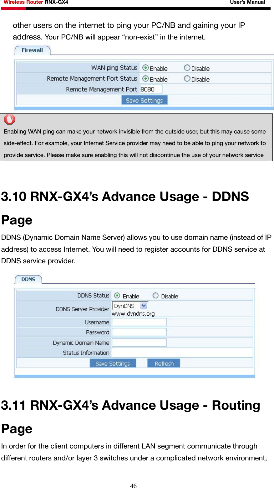 Wireless Router RNX-GX4                                                              User’s Manual     46other users on the internet to ping your PC/NB and gaining your IP address. Your PC/NB will appear “non-exist” in the internet.   Enabling WAN ping can make your network invisible from the outside user, but this may cause some side-effect. For example, your Internet Service provider may need to be able to ping your network to provide service. Please make sure enabling this will not discontinue the use of your network service     3.10 RNX-GX4’s Advance Usage - DDNS Page DDNS (Dynamic Domain Name Server) allows you to use domain name (instead of IP address) to access Internet. You will need to register accounts for DDNS service at DDNS service provider.     3.11 RNX-GX4’s Advance Usage - Routing Page In order for the client computers in different LAN segment communicate through different routers and/or layer 3 switches under a complicated network environment, 