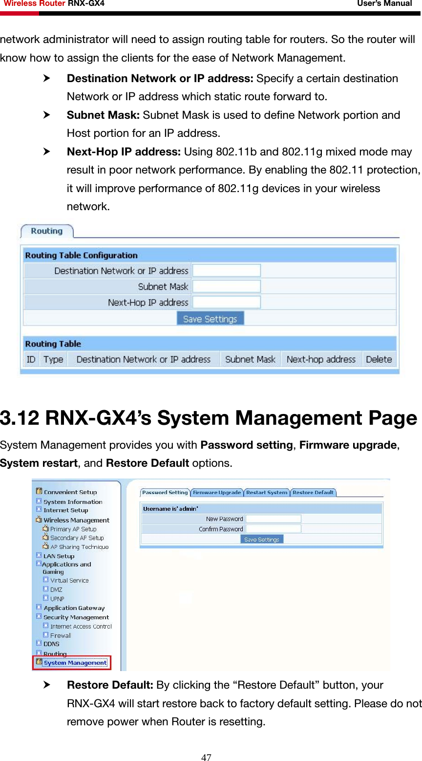 Wireless Router RNX-GX4                                                              User’s Manual     47network administrator will need to assign routing table for routers. So the router will know how to assign the clients for the ease of Network Management. h Destination Network or IP address: Specify a certain destination Network or IP address which static route forward to.   h Subnet Mask: Subnet Mask is used to define Network portion and Host portion for an IP address. h Next-Hop IP address: Using 802.11b and 802.11g mixed mode may result in poor network performance. By enabling the 802.11 protection, it will improve performance of 802.11g devices in your wireless network.    3.12 RNX-GX4’s System Management Page System Management provides you with Password setting, Firmware upgrade, System restart, and Restore Default options.  h Restore Default: By clicking the “Restore Default” button, your RNX-GX4 will start restore back to factory default setting. Please do not remove power when Router is resetting. 