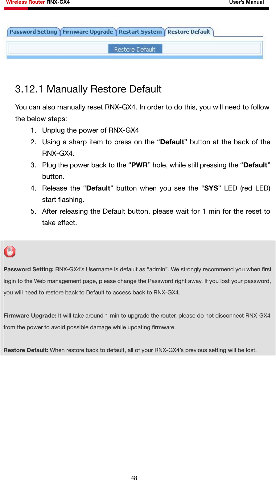 Wireless Router RNX-GX4                                                              User’s Manual     48  3.12.1 Manually Restore Default You can also manually reset RNX-GX4. In order to do this, you will need to follow the below steps: 1. Unplug the power of RNX-GX4 2. Using a sharp item to press on the “Default” button at the back of the RNX-GX4. 3. Plug the power back to the “PWR” hole, while still pressing the “Default” button. 4. Release the “Default” button when you see the “SYS” LED (red LED) start flashing. 5. After releasing the Default button, please wait for 1 min for the reset to take effect.    Password Setting: RNX-GX4’s Username is default as “admin”. We strongly recommend you when first login to the Web management page, please change the Password right away. If you lost your password, you will need to restore back to Default to access back to RNX-GX4.  Firmware Upgrade: It will take around 1 min to upgrade the router, please do not disconnect RNX-GX4 from the power to avoid possible damage while updating firmware.  Restore Default: When restore back to default, all of your RNX-GX4’s previous setting will be lost.   