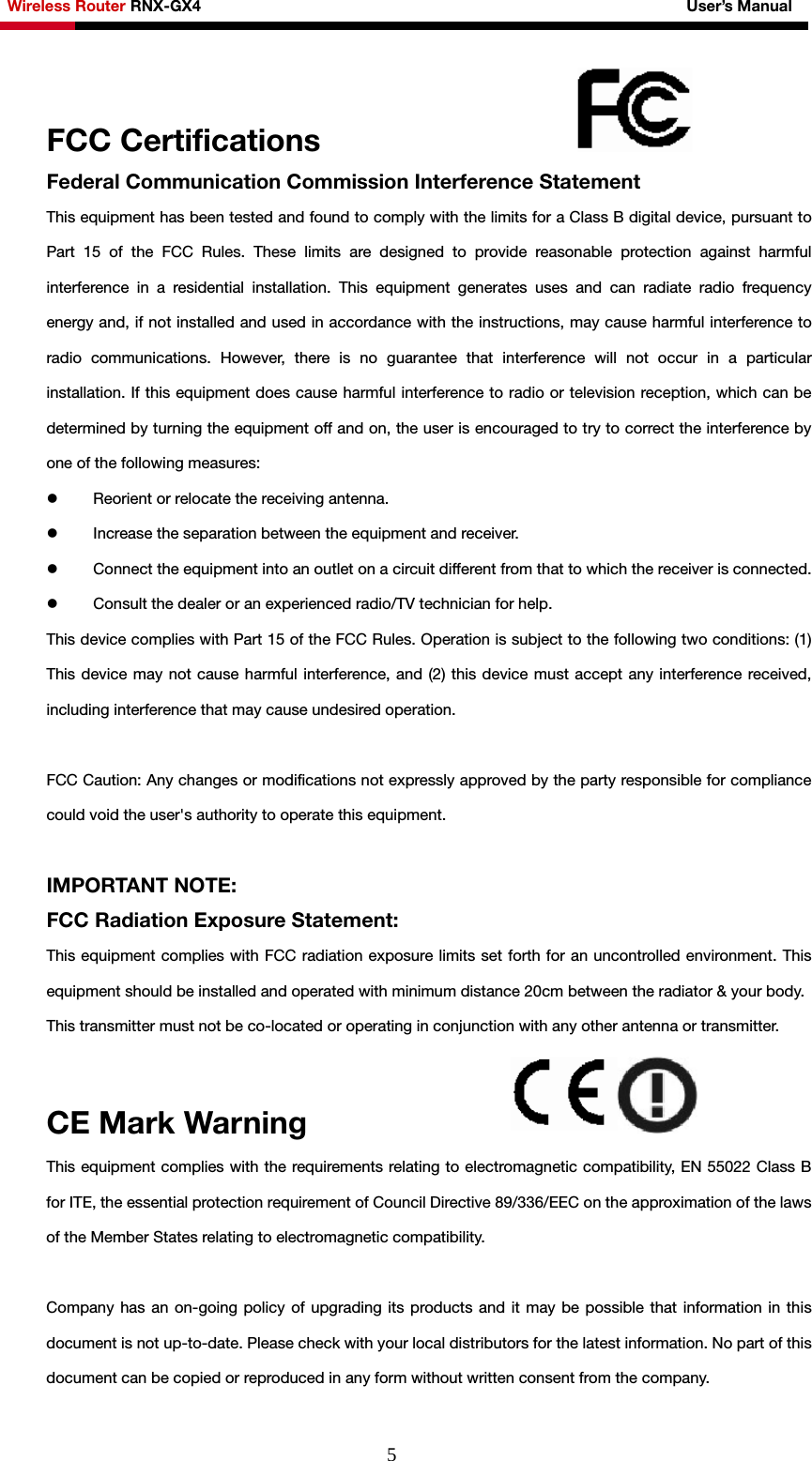 Wireless Router RNX-GX4                                                              User’s Manual     5FCC Certifications                  Federal Communication Commission Interference Statement   This equipment has been tested and found to comply with the limits for a Class B digital device, pursuant to Part 15 of the FCC Rules. These limits are designed to provide reasonable protection against harmful interference in a residential installation. This equipment generates uses and can radiate radio frequency energy and, if not installed and used in accordance with the instructions, may cause harmful interference to radio communications. However, there is no guarantee that interference will not occur in a particular installation. If this equipment does cause harmful interference to radio or television reception, which can be determined by turning the equipment off and on, the user is encouraged to try to correct the interference by one of the following measures: z Reorient or relocate the receiving antenna.   z Increase the separation between the equipment and receiver.   z Connect the equipment into an outlet on a circuit different from that to which the receiver is connected.   z Consult the dealer or an experienced radio/TV technician for help. This device complies with Part 15 of the FCC Rules. Operation is subject to the following two conditions: (1) This device may not cause harmful interference, and (2) this device must accept any interference received, including interference that may cause undesired operation.     FCC Caution: Any changes or modifications not expressly approved by the party responsible for compliance could void the user&apos;s authority to operate this equipment.  IMPORTANT NOTE: FCC Radiation Exposure Statement: This equipment complies with FCC radiation exposure limits set forth for an uncontrolled environment. This equipment should be installed and operated with minimum distance 20cm between the radiator &amp; your body.   This transmitter must not be co-located or operating in conjunction with any other antenna or transmitter.   CE Mark Warning               This equipment complies with the requirements relating to electromagnetic compatibility, EN 55022 Class B for ITE, the essential protection requirement of Council Directive 89/336/EEC on the approximation of the laws of the Member States relating to electromagnetic compatibility.     Company has an on-going policy of upgrading its products and it may be possible that information in this document is not up-to-date. Please check with your local distributors for the latest information. No part of this document can be copied or reproduced in any form without written consent from the company.   