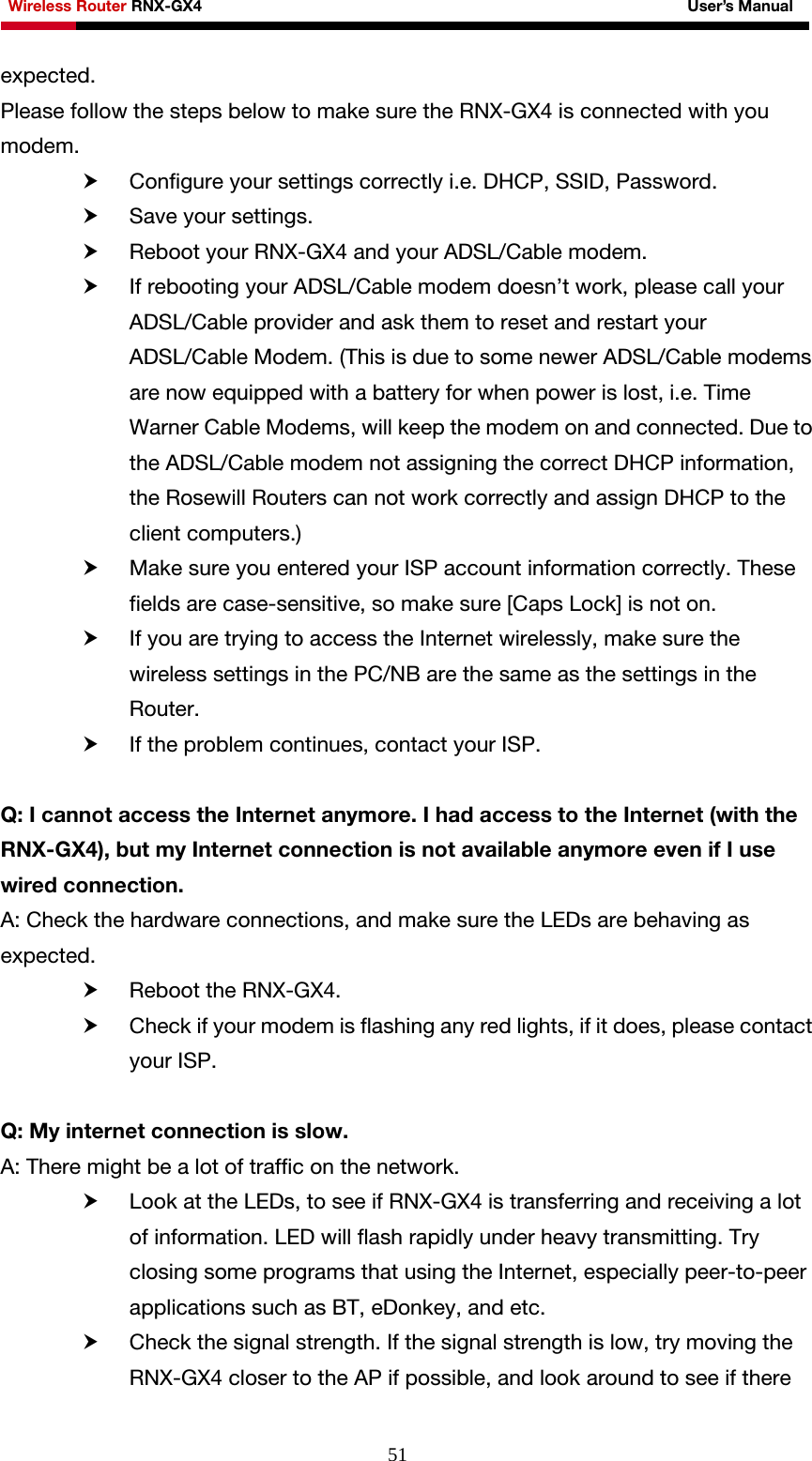 Wireless Router RNX-GX4                                                              User’s Manual     51expected. Please follow the steps below to make sure the RNX-GX4 is connected with you modem. h Configure your settings correctly i.e. DHCP, SSID, Password. h Save your settings. h Reboot your RNX-GX4 and your ADSL/Cable modem. h If rebooting your ADSL/Cable modem doesn’t work, please call your ADSL/Cable provider and ask them to reset and restart your ADSL/Cable Modem. (This is due to some newer ADSL/Cable modems are now equipped with a battery for when power is lost, i.e. Time Warner Cable Modems, will keep the modem on and connected. Due to the ADSL/Cable modem not assigning the correct DHCP information, the Rosewill Routers can not work correctly and assign DHCP to the client computers.) h Make sure you entered your ISP account information correctly. These fields are case-sensitive, so make sure [Caps Lock] is not on. h If you are trying to access the Internet wirelessly, make sure the wireless settings in the PC/NB are the same as the settings in the Router. h If the problem continues, contact your ISP.  Q: I cannot access the Internet anymore. I had access to the Internet (with the RNX-GX4), but my Internet connection is not available anymore even if I use wired connection. A: Check the hardware connections, and make sure the LEDs are behaving as expected. h Reboot the RNX-GX4. h Check if your modem is flashing any red lights, if it does, please contact your ISP.  Q: My internet connection is slow. A: There might be a lot of traffic on the network.   h Look at the LEDs, to see if RNX-GX4 is transferring and receiving a lot of information. LED will flash rapidly under heavy transmitting. Try closing some programs that using the Internet, especially peer-to-peer applications such as BT, eDonkey, and etc. h Check the signal strength. If the signal strength is low, try moving the RNX-GX4 closer to the AP if possible, and look around to see if there 