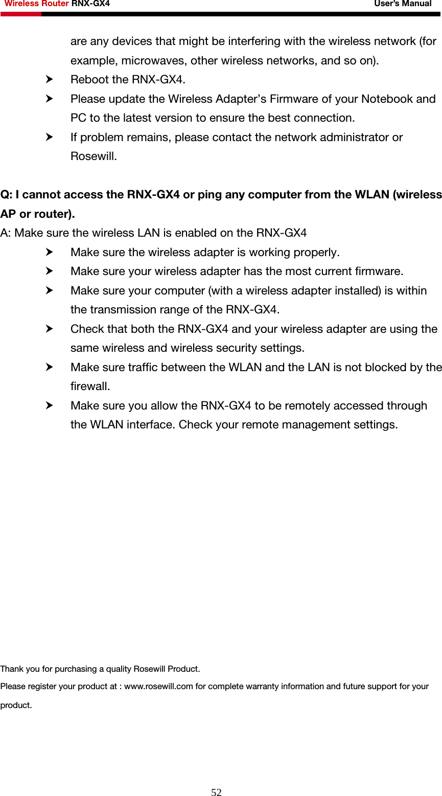 Wireless Router RNX-GX4                                                              User’s Manual     52are any devices that might be interfering with the wireless network (for example, microwaves, other wireless networks, and so on). h Reboot the RNX-GX4. h Please update the Wireless Adapter’s Firmware of your Notebook and PC to the latest version to ensure the best connection. h If problem remains, please contact the network administrator or Rosewill.  Q: I cannot access the RNX-GX4 or ping any computer from the WLAN (wireless AP or router). A: Make sure the wireless LAN is enabled on the RNX-GX4 h Make sure the wireless adapter is working properly. h Make sure your wireless adapter has the most current firmware. h Make sure your computer (with a wireless adapter installed) is within the transmission range of the RNX-GX4. h Check that both the RNX-GX4 and your wireless adapter are using the same wireless and wireless security settings. h Make sure traffic between the WLAN and the LAN is not blocked by the firewall. h Make sure you allow the RNX-GX4 to be remotely accessed through the WLAN interface. Check your remote management settings.             Thank you for purchasing a quality Rosewill Product. Please register your product at : www.rosewill.com for complete warranty information and future support for your product.  