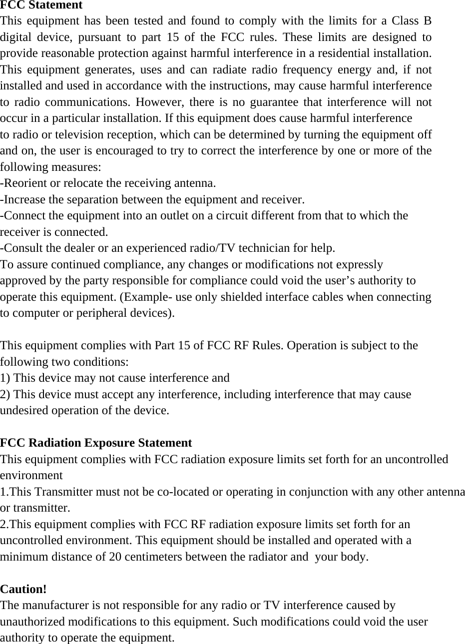 FCC Statement This equipment has been tested and found to comply with the limits for a Class B digital device, pursuant to part 15 of the FCC rules. These limits are designed to provide reasonable protection against harmful interference in a residential installation. This equipment generates, uses and can radiate radio frequency energy and, if not installed and used in accordance with the instructions, may cause harmful interference to radio communications. However, there is no guarantee that interference will not occur in a particular installation. If this equipment does cause harmful interference   to radio or television reception, which can be determined by turning the equipment off and on, the user is encouraged to try to correct the interference by one or more of the following measures: -Reorient or relocate the receiving antenna. -Increase the separation between the equipment and receiver. -Connect the equipment into an outlet on a circuit different from that to which the receiver is connected. -Consult the dealer or an experienced radio/TV technician for help. To assure continued compliance, any changes or modifications not expressly approved by the party responsible for compliance could void the user’s authority to operate this equipment. (Example- use only shielded interface cables when connecting to computer or peripheral devices).  This equipment complies with Part 15 of FCC RF Rules. Operation is subject to the following two conditions: 1) This device may not cause interference and 2) This device must accept any interference, including interference that may cause undesired operation of the device.   FCC Radiation Exposure Statement This equipment complies with FCC radiation exposure limits set forth for an uncontrolled environment 1.This Transmitter must not be co-located or operating in conjunction with any other antenna or transmitter.2.This equipment complies with FCC RF radiation exposure limits set forth for an uncontrolled environment. This equipment should be installed and operated with a minimum distance of 20 centimeters between the radiator and  your body. Caution!  The manufacturer is not responsible for any radio or TV interference caused by unauthorized modifications to this equipment. Such modifications could void the user authority to operate the equipment. 
