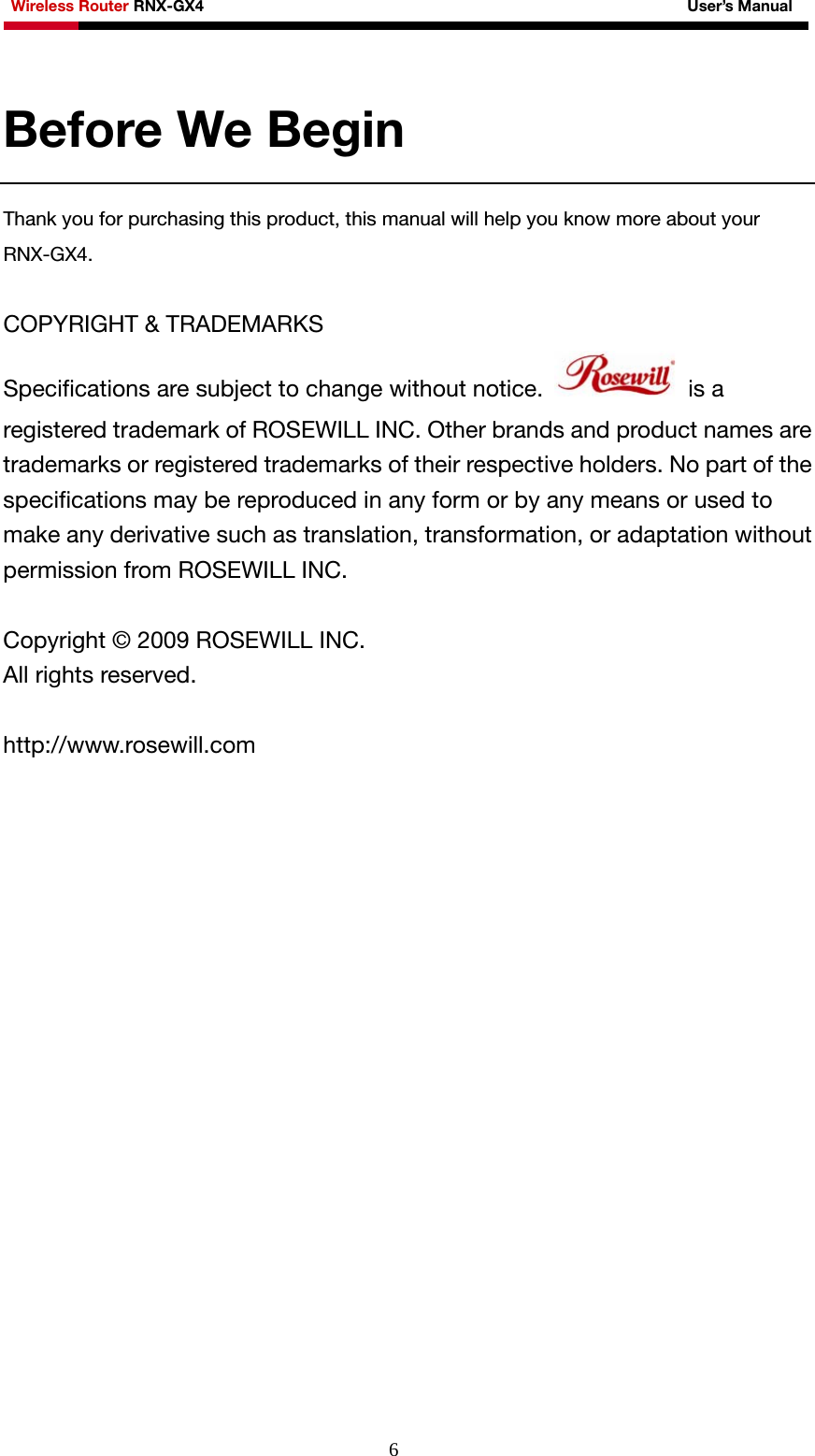 Wireless Router RNX-GX4                                                              User’s Manual     6Before We Begin Thank you for purchasing this product, this manual will help you know more about your RNX-GX4.   COPYRIGHT &amp; TRADEMARKS   Specifications are subject to change without notice.   is a registered trademark of ROSEWILL INC. Other brands and product names are trademarks or registered trademarks of their respective holders. No part of the specifications may be reproduced in any form or by any means or used to make any derivative such as translation, transformation, or adaptation without permission from ROSEWILL INC.    Copyright © 2009 ROSEWILL INC.   All rights reserved.    http://www.rosewill.com  