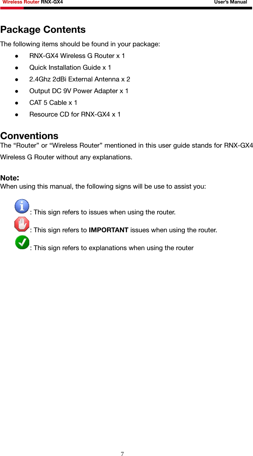 Wireless Router RNX-GX4                                                              User’s Manual     7Package Contents The following items should be found in your package: z RNX-GX4 Wireless G Router x 1 z Quick Installation Guide x 1 z 2.4Ghz 2dBi External Antenna x 2 z Output DC 9V Power Adapter x 1 z CAT 5 Cable x 1 z Resource CD for RNX-GX4 x 1  Conventions The “Router” or “Wireless Router” mentioned in this user guide stands for RNX-GX4 Wireless G Router without any explanations.  Note: When using this manual, the following signs will be use to assist you:  : This sign refers to issues when using the router. : This sign refers to IMPORTANT issues when using the router. : This sign refers to explanations when using the router   