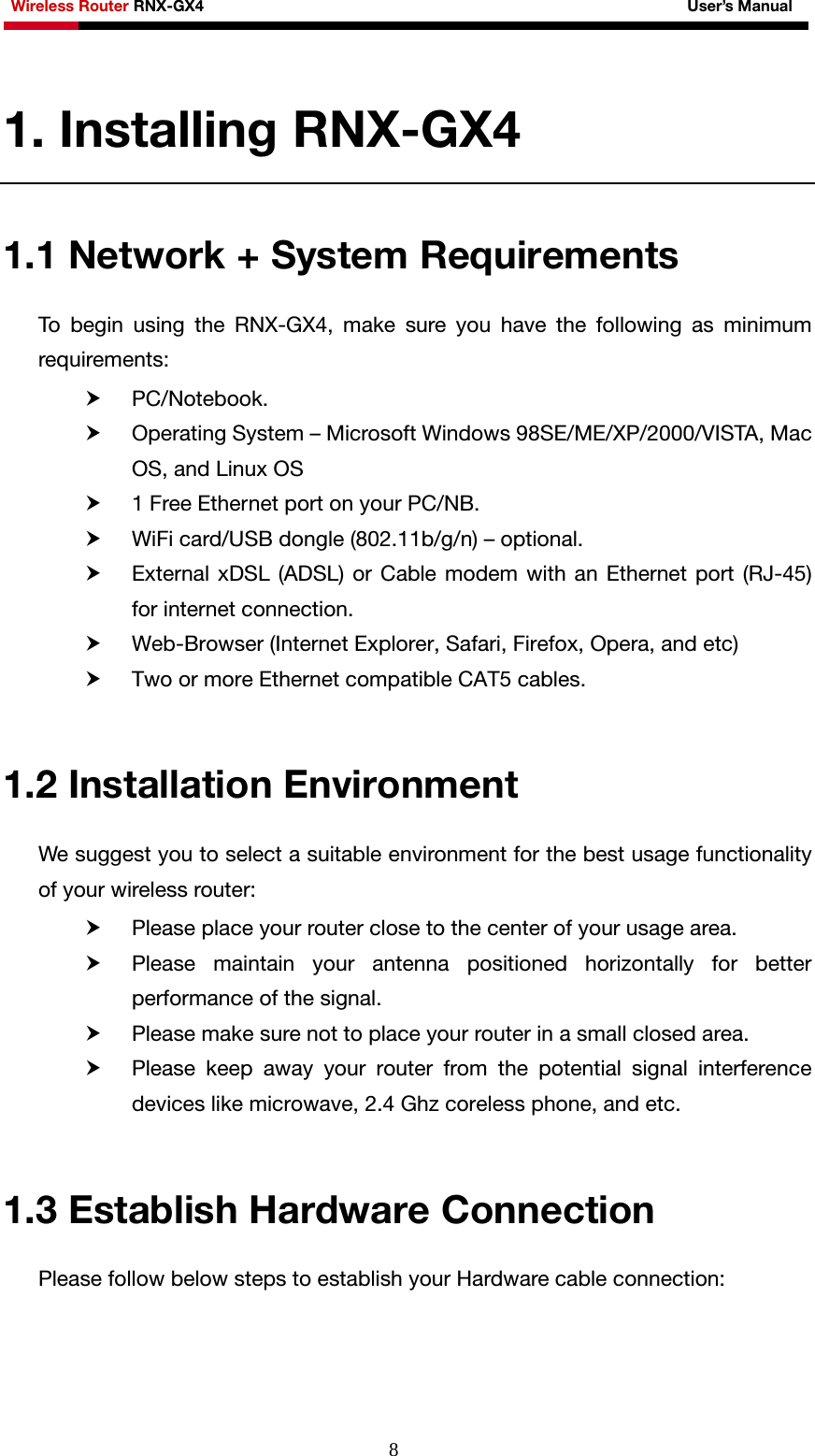 Wireless Router RNX-GX4                                                              User’s Manual     81. Installing RNX-GX4 1.1 Network + System Requirements To begin using the RNX-GX4, make sure you have the following as minimum requirements: h PC/Notebook. h Operating System – Microsoft Windows 98SE/ME/XP/2000/VISTA, Mac OS, and Linux OS   h 1 Free Ethernet port on your PC/NB. h WiFi card/USB dongle (802.11b/g/n) – optional. h External xDSL (ADSL) or Cable modem with an Ethernet port (RJ-45) for internet connection. h Web-Browser (Internet Explorer, Safari, Firefox, Opera, and etc) h Two or more Ethernet compatible CAT5 cables.  1.2 Installation Environment We suggest you to select a suitable environment for the best usage functionality of your wireless router: h Please place your router close to the center of your usage area. h Please maintain your antenna positioned horizontally for better performance of the signal. h Please make sure not to place your router in a small closed area. h Please keep away your router from the potential signal interference devices like microwave, 2.4 Ghz coreless phone, and etc.  1.3 Establish Hardware Connection Please follow below steps to establish your Hardware cable connection:  