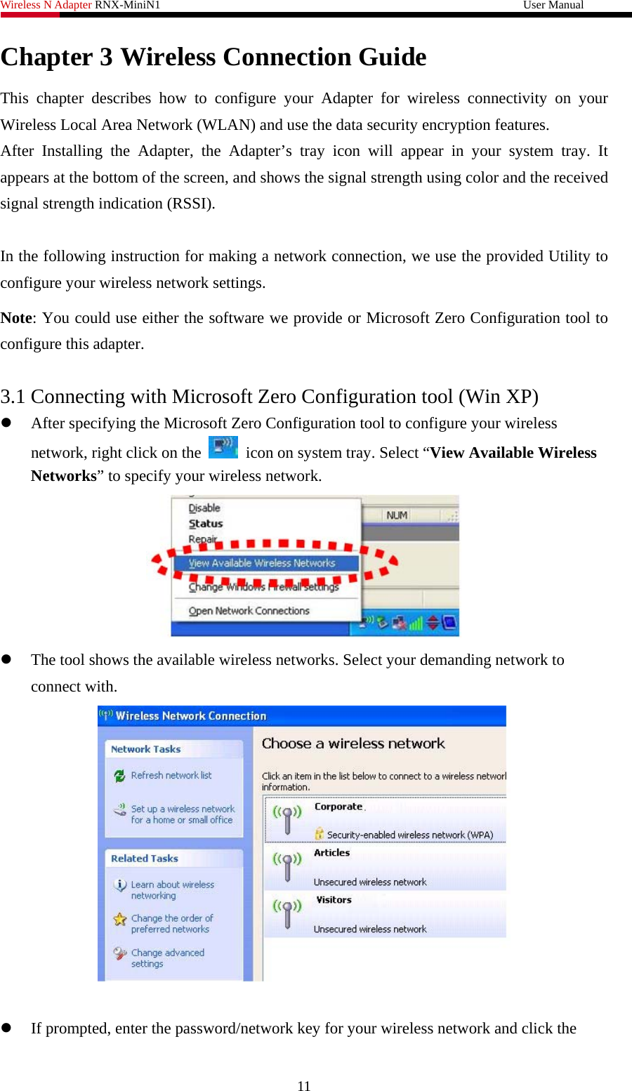 Wireless N Adapter RNX-MiniN1                                                              User Manual   Chapter 3 Wireless Connection Guide This chapter describes how to configure your Adapter for wireless connectivity on your Wireless Local Area Network (WLAN) and use the data security encryption features. After Installing the Adapter, the Adapter’s tray icon will appear in your system tray. It appears at the bottom of the screen, and shows the signal strength using color and the received signal strength indication (RSSI).  In the following instruction for making a network connection, we use the provided Utility to configure your wireless network settings.   Note: You could use either the software we provide or Microsoft Zero Configuration tool to configure this adapter.    3.1 Connecting with Microsoft Zero Configuration tool (Win XP) z After specifying the Microsoft Zero Configuration tool to configure your wireless network, right click on the    icon on system tray. Select “View Available Wireless Networks” to specify your wireless network.    z The tool shows the available wireless networks. Select your demanding network to connect with.     z If prompted, enter the password/network key for your wireless network and click the 11 