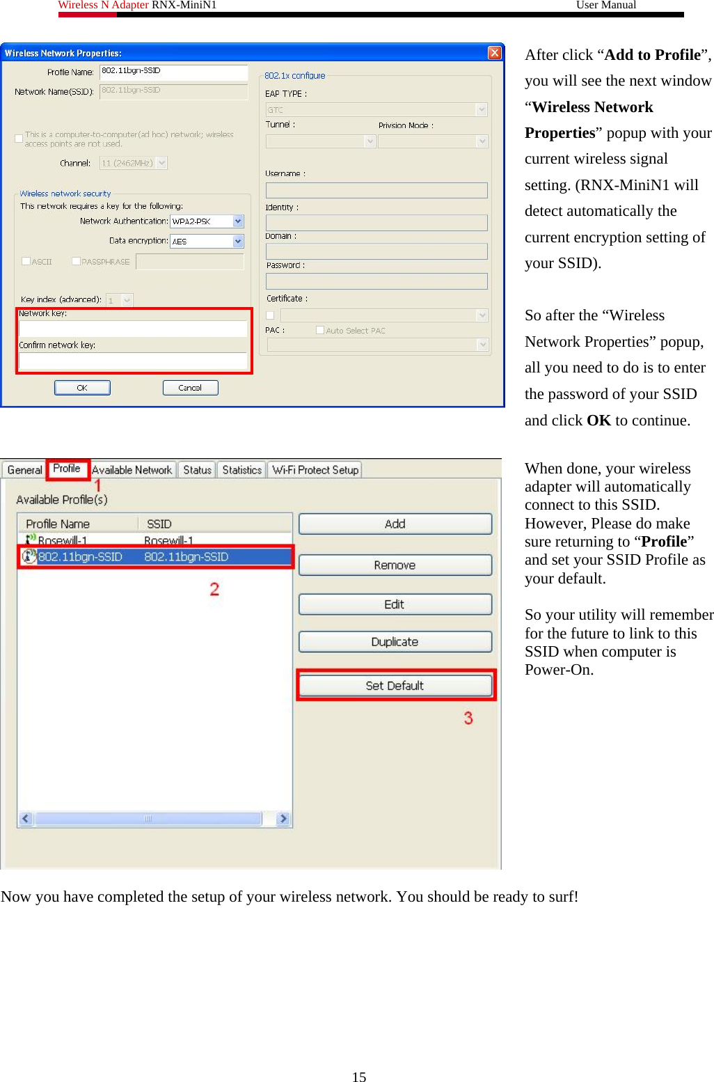 Wireless N Adapter RNX-MiniN1                                                              User Manual    After click “Add to Profile”, you will see the next window “Wireless Network Properties” popup with your current wireless signal setting. (RNX-MiniN1 will detect automatically the current encryption setting of your SSID).    So after the “Wireless Network Properties” popup, all you need to do is to enter the password of your SSID and click OK to continue.    When done, your wireless adapter will automatically connect to this SSID. However, Please do make sure returning to “Profile” and set your SSID Profile as your default.  So your utility will remember for the future to link to this SSID when computer is Power-On.    Now you have completed the setup of your wireless network. You should be ready to surf!   15 
