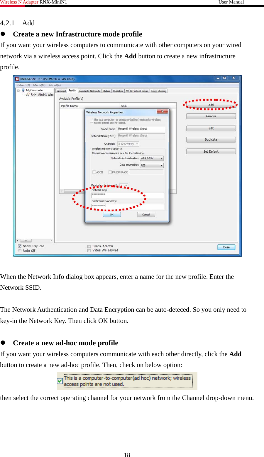 Wireless N Adapter RNX-MiniN1                                                              User Manual   4.2.1 Add  z Create a new Infrastructure mode profile If you want your wireless computers to communicate with other computers on your wired network via a wireless access point. Click the Add button to create a new infrastructure profile.   When the Network Info dialog box appears, enter a name for the new profile. Enter the Network SSID.    The Network Authentication and Data Encryption can be auto-deteced. So you only need to key-in the Network Key. Then click OK button.    z Create a new ad-hoc mode profile If you want your wireless computers communicate with each other directly, click the Add button to create a new ad-hoc profile. Then, check on below option:  then select the correct operating channel for your network from the Channel drop-down menu. 18 