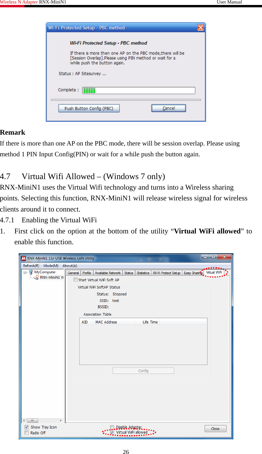 Wireless N Adapter RNX-MiniN1                                                              User Manual    Remark If there is more than one AP on the PBC mode, there will be session overlap. Please using method 1 PIN Input Config(PIN) or wait for a while push the button again.  4.7 Virtual Wifi Allowed – (Windows 7 only) RNX-MiniN1 uses the Virtual Wifi technology and turns into a Wireless sharing points. Selecting this function, RNX-MiniN1 will release wireless signal for wireless clients around it to connect. 4.7.1 Enabling the Virtual WiFi 1. First click on the option at the bottom of the utility “Virtual WiFi allowed” to enable this function.    26 