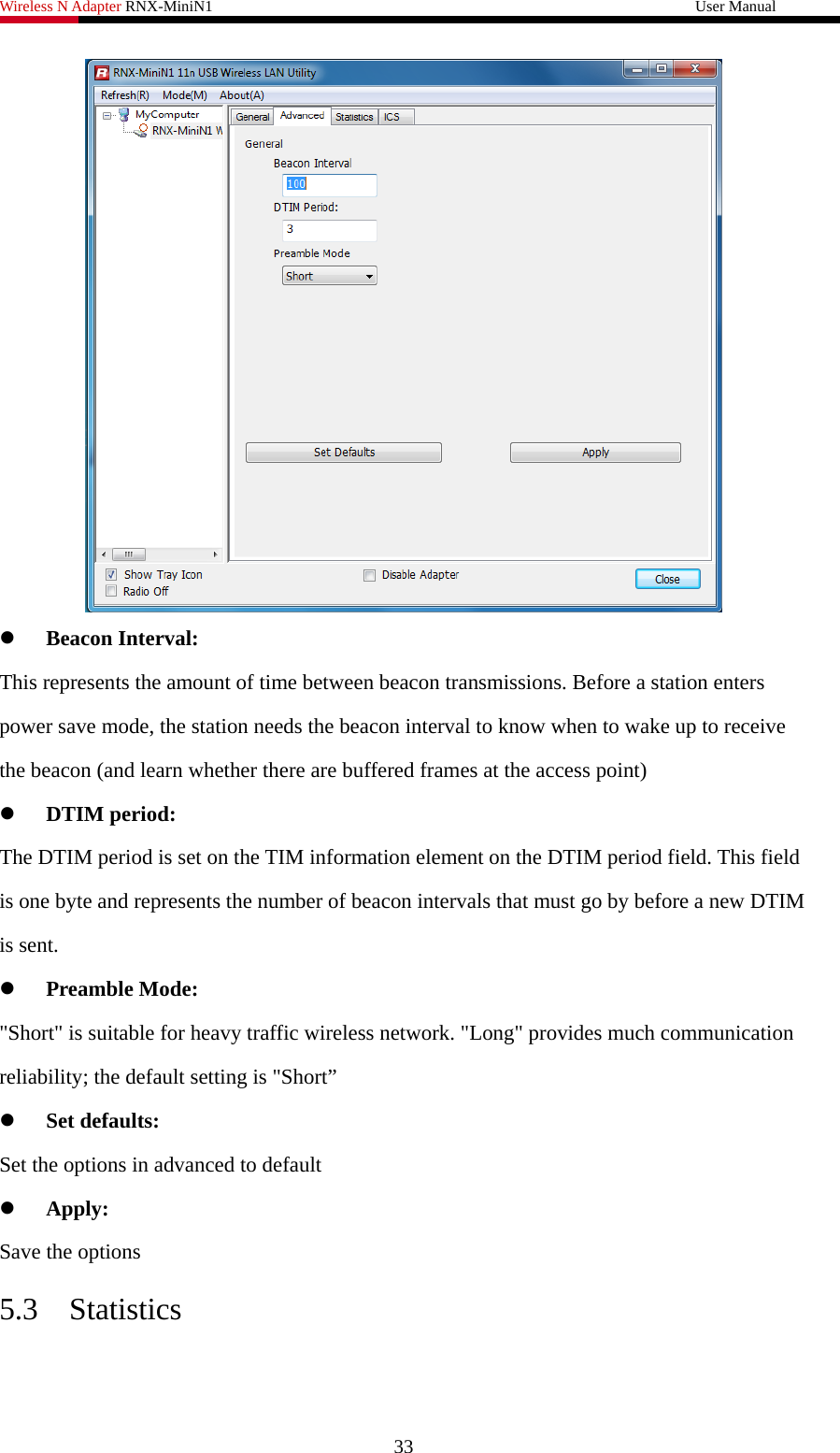 Wireless N Adapter RNX-MiniN1                                                              User Manual    z Beacon Interval: This represents the amount of time between beacon transmissions. Before a station enters power save mode, the station needs the beacon interval to know when to wake up to receive the beacon (and learn whether there are buffered frames at the access point) z DTIM period: The DTIM period is set on the TIM information element on the DTIM period field. This field is one byte and represents the number of beacon intervals that must go by before a new DTIM is sent. z Preamble Mode: &quot;Short&quot; is suitable for heavy traffic wireless network. &quot;Long&quot; provides much communication reliability; the default setting is &quot;Short” z Set defaults: Set the options in advanced to default z Apply: Save the options 5.3 Statistics 33 