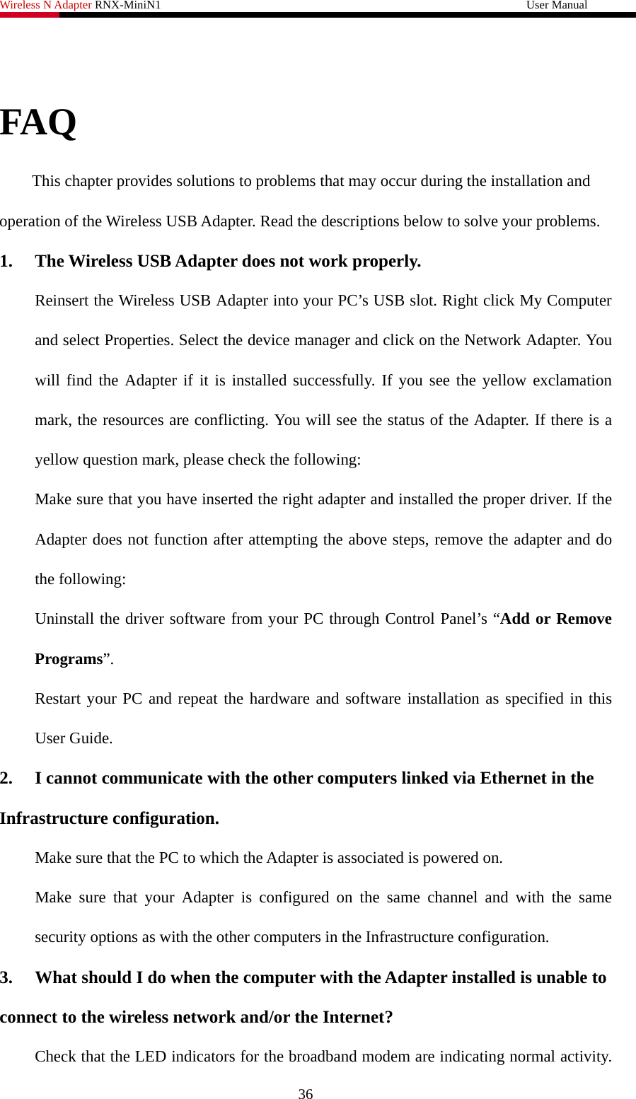 Wireless N Adapter RNX-MiniN1                                                              User Manual    FAQ This chapter provides solutions to problems that may occur during the installation and operation of the Wireless USB Adapter. Read the descriptions below to solve your problems.   1.  The Wireless USB Adapter does not work properly. Reinsert the Wireless USB Adapter into your PC’s USB slot. Right click My Computer and select Properties. Select the device manager and click on the Network Adapter. You will find the Adapter if it is installed successfully. If you see the yellow exclamation mark, the resources are conflicting. You will see the status of the Adapter. If there is a yellow question mark, please check the following: Make sure that you have inserted the right adapter and installed the proper driver. If the Adapter does not function after attempting the above steps, remove the adapter and do the following: Uninstall the driver software from your PC through Control Panel’s “Add or Remove Programs”. Restart your PC and repeat the hardware and software installation as specified in this User Guide. 2.  I cannot communicate with the other computers linked via Ethernet in the Infrastructure configuration. Make sure that the PC to which the Adapter is associated is powered on. Make sure that your Adapter is configured on the same channel and with the same security options as with the other computers in the Infrastructure configuration. 3.  What should I do when the computer with the Adapter installed is unable to connect to the wireless network and/or the Internet? Check that the LED indicators for the broadband modem are indicating normal activity. 36 