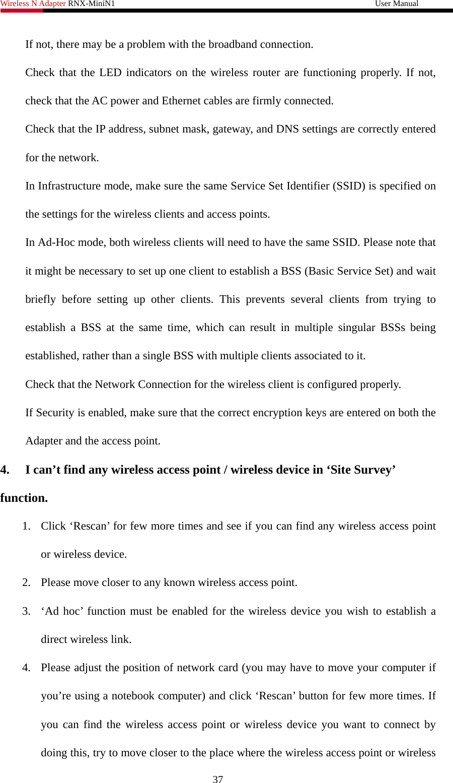 Wireless N Adapter RNX-MiniN1                                                              User Manual   If not, there may be a problem with the broadband connection. Check that the LED indicators on the wireless router are functioning properly. If not, check that the AC power and Ethernet cables are firmly connected. Check that the IP address, subnet mask, gateway, and DNS settings are correctly entered for the network. In Infrastructure mode, make sure the same Service Set Identifier (SSID) is specified on the settings for the wireless clients and access points.   In Ad-Hoc mode, both wireless clients will need to have the same SSID. Please note that it might be necessary to set up one client to establish a BSS (Basic Service Set) and wait briefly before setting up other clients. This prevents several clients from trying to establish a BSS at the same time, which can result in multiple singular BSSs being established, rather than a single BSS with multiple clients associated to it.   Check that the Network Connection for the wireless client is configured properly.   If Security is enabled, make sure that the correct encryption keys are entered on both the Adapter and the access point. 4.  I can’t find any wireless access point / wireless device in ‘Site Survey’ function. 1. Click ‘Rescan’ for few more times and see if you can find any wireless access point or wireless device. 2. Please move closer to any known wireless access point. 3. ‘Ad hoc’ function must be enabled for the wireless device you wish to establish a direct wireless link. 4. Please adjust the position of network card (you may have to move your computer if you’re using a notebook computer) and click ‘Rescan’ button for few more times. If you can find the wireless access point or wireless device you want to connect by doing this, try to move closer to the place where the wireless access point or wireless 37 