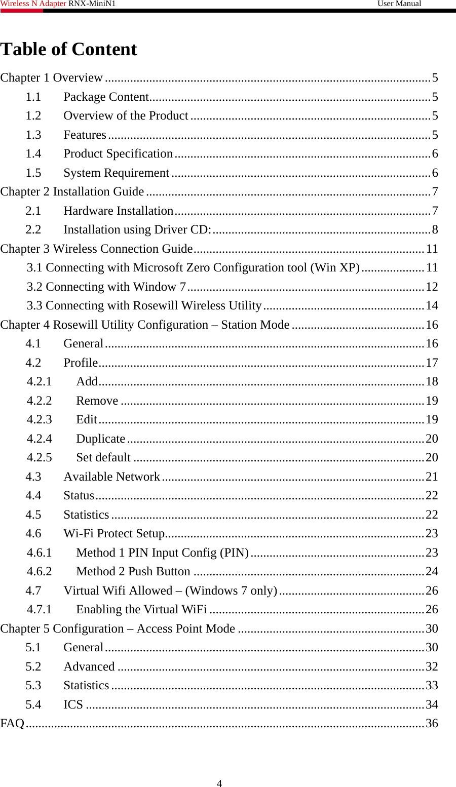 Wireless N Adapter RNX-MiniN1                                                              User Manual   Table of Content Chapter 1 Overview.......................................................................................................5 1.1  Package Content.........................................................................................5 1.2  Overview of the Product ............................................................................5 1.3  Features......................................................................................................5 1.4  Product Specification.................................................................................6 1.5  System Requirement..................................................................................6 Chapter 2 Installation Guide..........................................................................................7 2.1  Hardware Installation.................................................................................7 2.2  Installation using Driver CD:.....................................................................8 Chapter 3 Wireless Connection Guide.........................................................................11 3.1 Connecting with Microsoft Zero Configuration tool (Win XP)....................11 3.2 Connecting with Window 7...........................................................................12 3.3 Connecting with Rosewill Wireless Utility...................................................14 Chapter 4 Rosewill Utility Configuration – Station Mode ..........................................16 4.1  General.....................................................................................................16 4.2  Profile.......................................................................................................17 4.2.1  Add.......................................................................................................18 4.2.2  Remove ................................................................................................19 4.2.3  Edit.......................................................................................................19 4.2.4  Duplicate..............................................................................................20 4.2.5  Set default ............................................................................................20 4.3  Available Network...................................................................................21 4.4  Status........................................................................................................22 4.5  Statistics...................................................................................................22 4.6  Wi-Fi Protect Setup..................................................................................23 4.6.1  Method 1 PIN Input Config (PIN).......................................................23 4.6.2  Method 2 Push Button .........................................................................24 4.7  Virtual Wifi Allowed – (Windows 7 only)..............................................26 4.7.1  Enabling the Virtual WiFi ....................................................................26 Chapter 5 Configuration – Access Point Mode ...........................................................30 5.1  General.....................................................................................................30 5.2  Advanced .................................................................................................32 5.3  Statistics...................................................................................................33 5.4  ICS ...........................................................................................................34 FAQ ..............................................................................................................................36 4 
