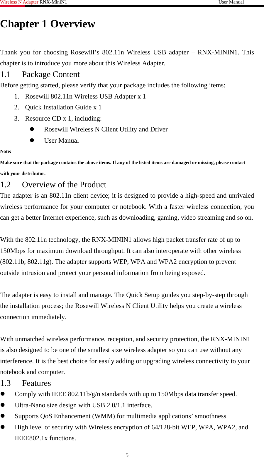 Wireless N Adapter RNX-MiniN1                                                              User Manual   Chapter 1 Overview  Thank you for choosing Rosewill’s 802.11n Wireless USB adapter – RNX-MININ1. This chapter is to introduce you more about this Wireless Adapter. 1.1 Package Content Before getting started, please verify that your package includes the following items:   1. Rosewill 802.11n Wireless USB Adapter x 1 2. Quick Installation Guide x 1 3. Resource CD x 1, including: z Rosewill Wireless N Client Utility and Driver z User Manual Note: Make sure that the package contains the above items. If any of the listed items are damaged or missing, please contact with your distributor. 1.2 Overview of the Product The adapter is an 802.11n client device; it is designed to provide a high-speed and unrivaled wireless performance for your computer or notebook. With a faster wireless connection, you can get a better Internet experience, such as downloading, gaming, video streaming and so on.    With the 802.11n technology, the RNX-MININ1 allows high packet transfer rate of up to 150Mbps for maximum download throughput. It can also interoperate with other wireless (802.11b, 802.11g). The adapter supports WEP, WPA and WPA2 encryption to prevent outside intrusion and protect your personal information from being exposed.  The adapter is easy to install and manage. The Quick Setup guides you step-by-step through the installation process; the Rosewill Wireless N Client Utility helps you create a wireless connection immediately.  With unmatched wireless performance, reception, and security protection, the RNX-MININ1 is also designed to be one of the smallest size wireless adapter so you can use without any interference. It is the best choice for easily adding or upgrading wireless connectivity to your notebook and computer. 1.3 Features z Comply with IEEE 802.11b/g/n standards with up to 150Mbps data transfer speed. z Ultra-Nano size design with USB 2.0/1.1 interface. z Supports QoS Enhancement (WMM) for multimedia applications’ smoothness z High level of security with Wireless encryption of 64/128-bit WEP, WPA, WPA2, and IEEE802.1x functions. 5 