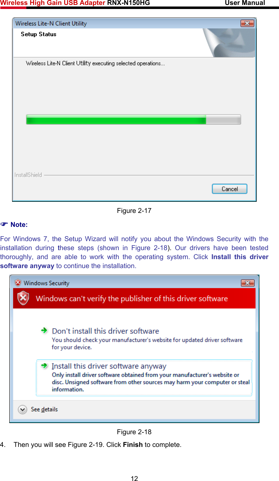 Wireless High Gain USB Adapter RNX-N150HG                      User Manual    Figure 2-17 ) Note: For Windows 7, the Setup Wizard will notify you about the Windows Security with the installation during these steps (shown in Figure 2-18).  Our drivers have been tested thoroughly, and are able to work with the operating system. Click Install this driver software anyway to continue the installation.  Figure 2-18 4.  Then you will see Figure 2-19. Click Finish to complete. 12 