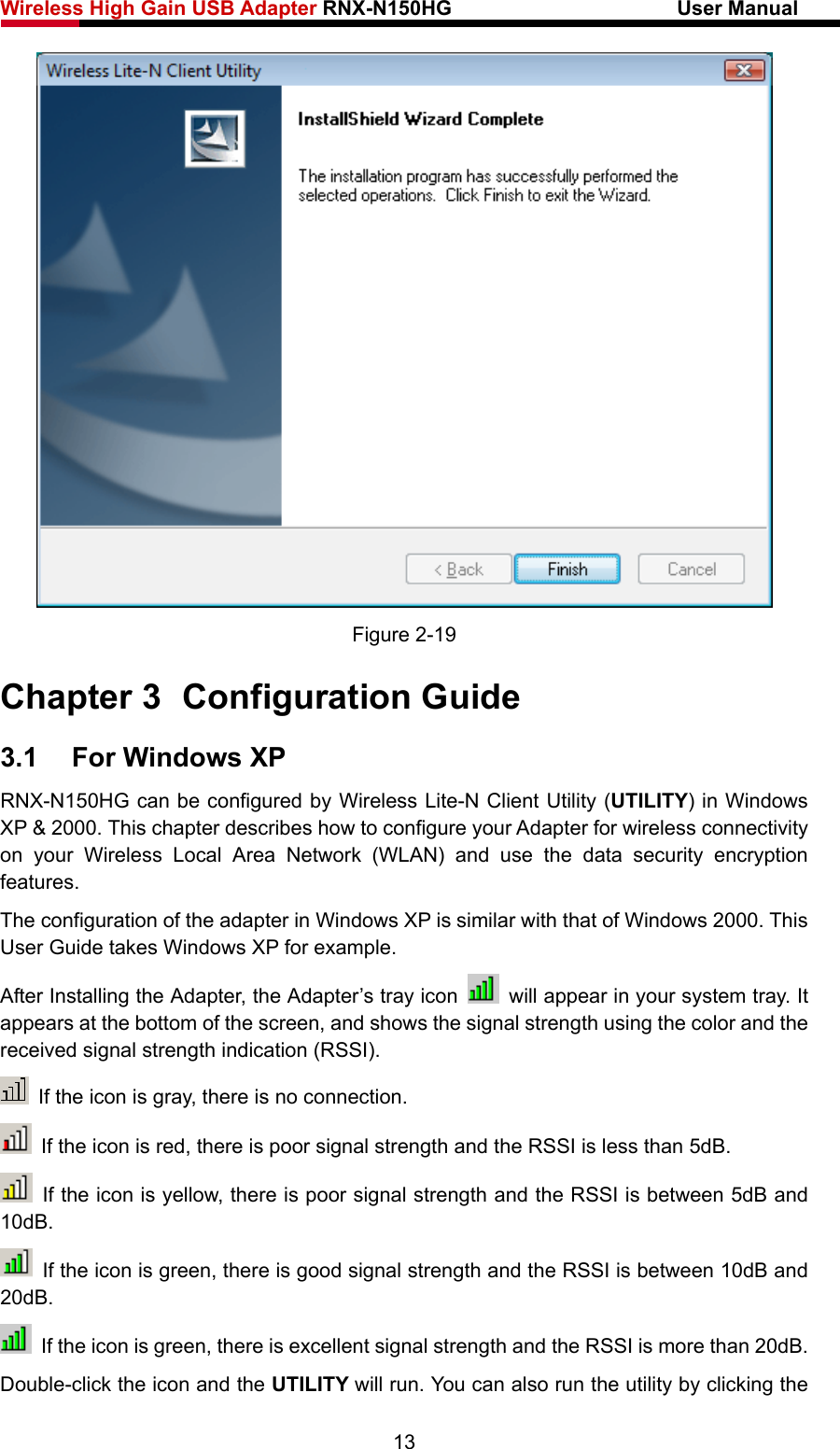 Wireless High Gain USB Adapter RNX-N150HG                      User Manual    Figure 2-19 Chapter 3  Configuration Guide 3.1  For Windows XP RNX-N150HG can be configured by Wireless Lite-N Client Utility (UTILITY) in Windows XP &amp; 2000. This chapter describes how to configure your Adapter for wireless connectivity on your Wireless Local Area Network (WLAN) and use the data security encryption features.  The configuration of the adapter in Windows XP is similar with that of Windows 2000. This User Guide takes Windows XP for example. After Installing the Adapter, the Adapter’s tray icon    will appear in your system tray. It appears at the bottom of the screen, and shows the signal strength using the color and the received signal strength indication (RSSI).  If the icon is gray, there is no connection.   If the icon is red, there is poor signal strength and the RSSI is less than 5dB.   If the icon is yellow, there is poor signal strength and the RSSI is between 5dB and 10dB.   If the icon is green, there is good signal strength and the RSSI is between 10dB and 20dB.   If the icon is green, there is excellent signal strength and the RSSI is more than 20dB. Double-click the icon and the UTILITY will run. You can also run the utility by clicking the 13 