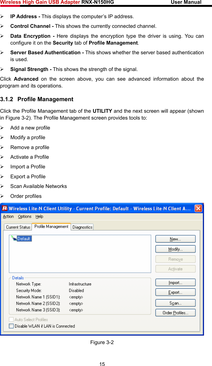 Wireless High Gain USB Adapter RNX-N150HG                      User Manual   ¾ IP Address - This displays the computer’s IP address. ¾ Control Channel - This shows the currently connected channel. ¾ Data Encryption - Here displays the encryption type the driver is using. You can configure it on the Security tab of Profile Management. ¾ Server Based Authentication - This shows whether the server based authentication is used. ¾ Signal Strength - This shows the strength of the signal. Click  Advanced on the screen above, you can see advanced information about the program and its operations. 3.1.2  Profile Management Click the Profile Management tab of the UTILITY and the next screen will appear (shown in Figure 3-2). The Profile Management screen provides tools to: ¾  Add a new profile ¾  Modify a profile ¾  Remove a profile ¾  Activate a Profile ¾  Import a Profile ¾  Export a Profile ¾ Scan Available Networks ¾ Order profiles  Figure 3-2 15 