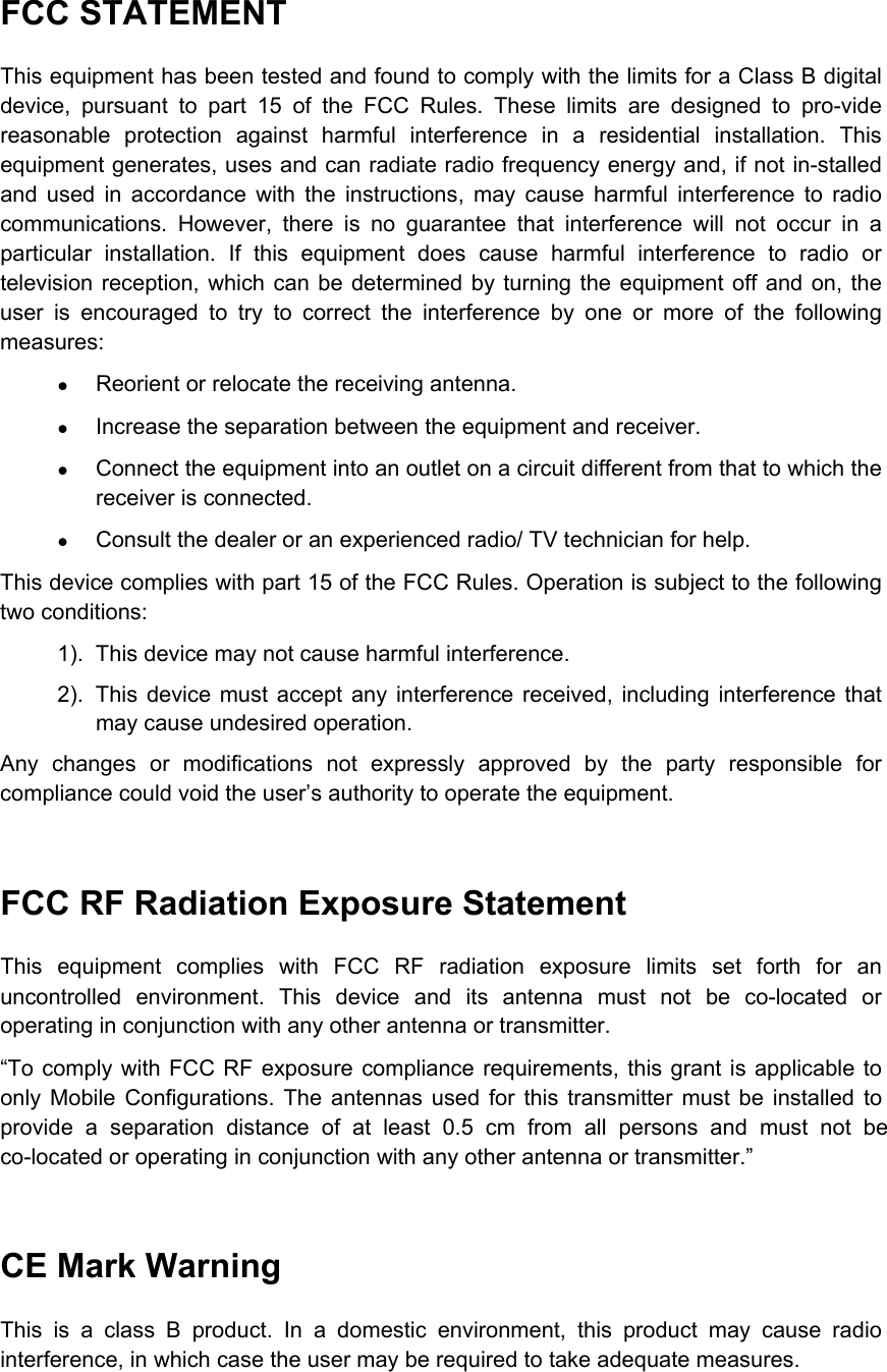  FCC STATEMENT This equipment has been tested and found to comply with the limits for a Class B digital device, pursuant to part 15 of the FCC Rules. These limits are designed to pro-vide reasonable protection against harmful interference in a residential installation. This equipment generates, uses and can radiate radio frequency energy and, if not in-stalled and used in accordance with the instructions, may cause harmful interference to radio communications. However, there is no guarantee that interference will not occur in a particular installation. If this equipment does cause harmful interference to radio or television reception, which can be determined by turning the equipment off and on, the user is encouraged to try to correct the interference by one or more of the following measures: z Reorient or relocate the receiving antenna. z Increase the separation between the equipment and receiver. z Connect the equipment into an outlet on a circuit different from that to which the receiver is connected. z Consult the dealer or an experienced radio/ TV technician for help.   This device complies with part 15 of the FCC Rules. Operation is subject to the following two conditions: 1).  This device may not cause harmful interference. 2).  This device must accept any interference received, including interference that may cause undesired operation. Any changes or modifications not expressly approved by the party responsible for compliance could void the user’s authority to operate the equipment.  FCC RF Radiation Exposure Statement This equipment complies with FCC RF radiation exposure limits set forth for an uncontrolled environment. This device and its antenna must not be co-located or operating in conjunction with any other antenna or transmitter. “To comply with FCC RF exposure compliance requirements, this grant is applicable to only Mobile Configurations. The antennas used for this transmitter must be installed to provide a separation distance of at least 0.5 cm from all persons and must not be co-located or operating in conjunction with any other antenna or transmitter.”  CE Mark Warning This is a class B product. In a domestic environment, this product may cause radio interference, in which case the user may be required to take adequate measures.   